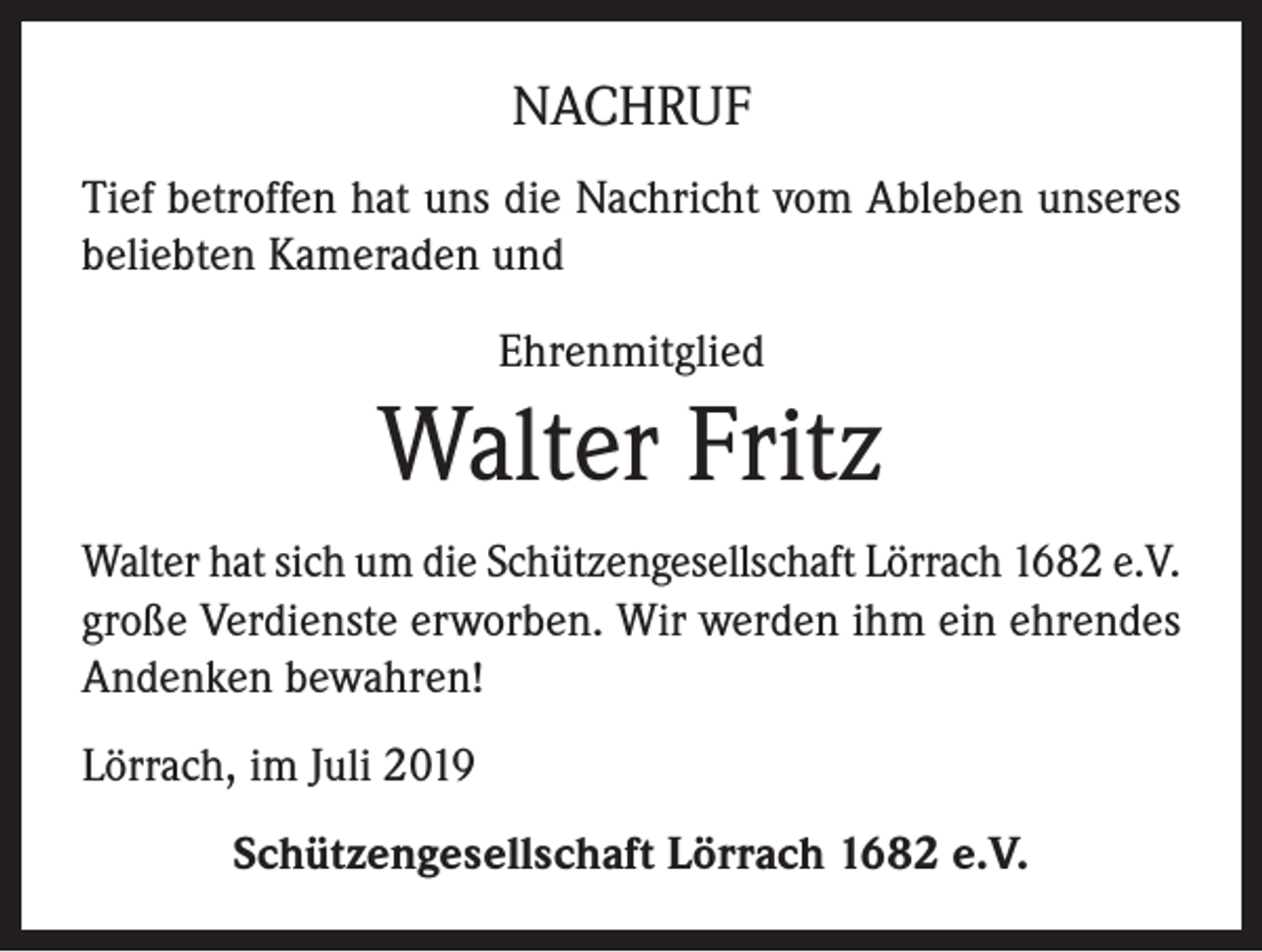 <p>NACHRUF<br />Tief betroffen hat uns die Nachricht vom Ableben unseres<br />beliebten Kameraden und<br />Ehrenmitglied</p><p>Walter Fritz<br />Walter hat sich um die Schützengesellschaft Lörrach 1682 e.V.<br />große Verdienste erworben. Wir werden ihm ein ehrendes<br />Andenken bewahren!<br />Lörrach, im Juli 2019<br />Schützengesellschaft Lörrach 1682 e.V.</p>