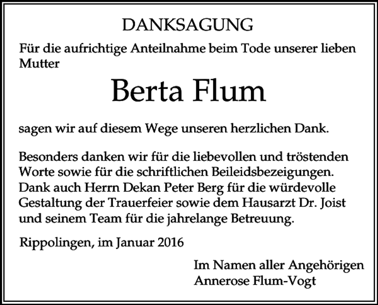 <p>DANKSAGUNG<br />Für die aufrichtige Anteilnahme beim Tode unserer lieben<br />Mutter</p><p>Berta Flum<br />sagen wir auf diesem Wege unseren herzlichen Dank.<br />Besonders danken wir für die liebevollen und tröstenden<br />Worte sowie für die schriftlichen Beileidsbezeigungen.<br />Dank auch Herrn Dekan Peter Berg für die würdevolle<br />Gestaltung der Trauerfeier sowie dem Hausarzt Dr. Joist<br />und seinem Team für die jahrelange Betreuung.<br />Rippolingen, im Januar 2016<br />Im Namen aller Angehörigen<br />Annerose Flum-Vogt</p>