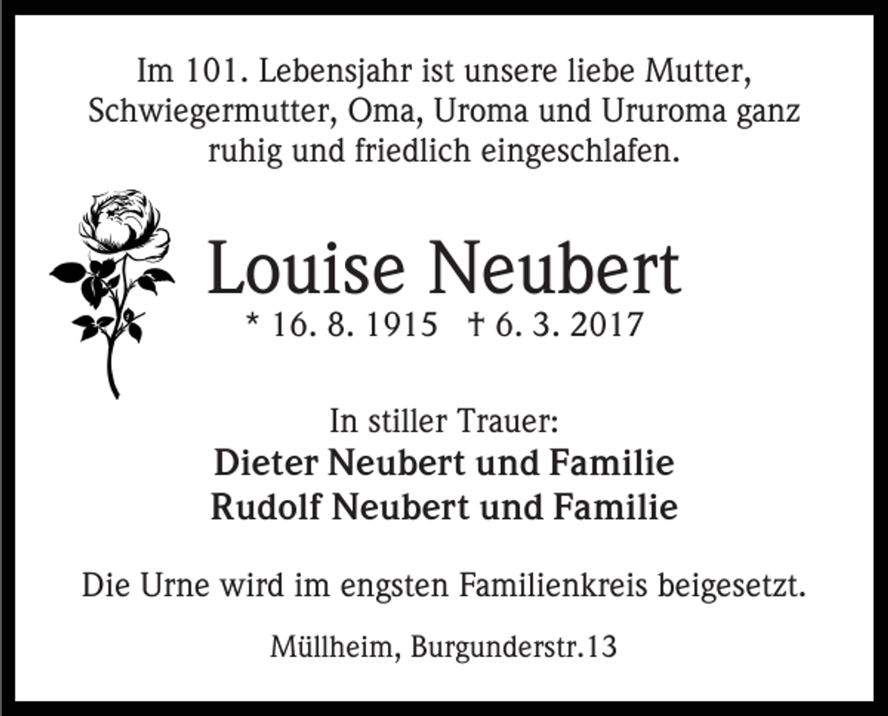 <p>Im 101. Lebensjahr ist unsere liebe Mutter,<br />Schwiegermutter, Oma, Uroma und Ururoma ganz<br />ruhig und friedlich eingeschlafen.</p><p>Louise Neubert<br />* 16. 8. 1915 † 6. 3. 2017</p><p>In stiller Trauer:<br />Dieter Neubert und Familie<br />Rudolf Neubert und Familie<br />Die Urne wird im engsten Familienkreis beigesetzt.<br />Müllheim, Burgunderstr.13</p>