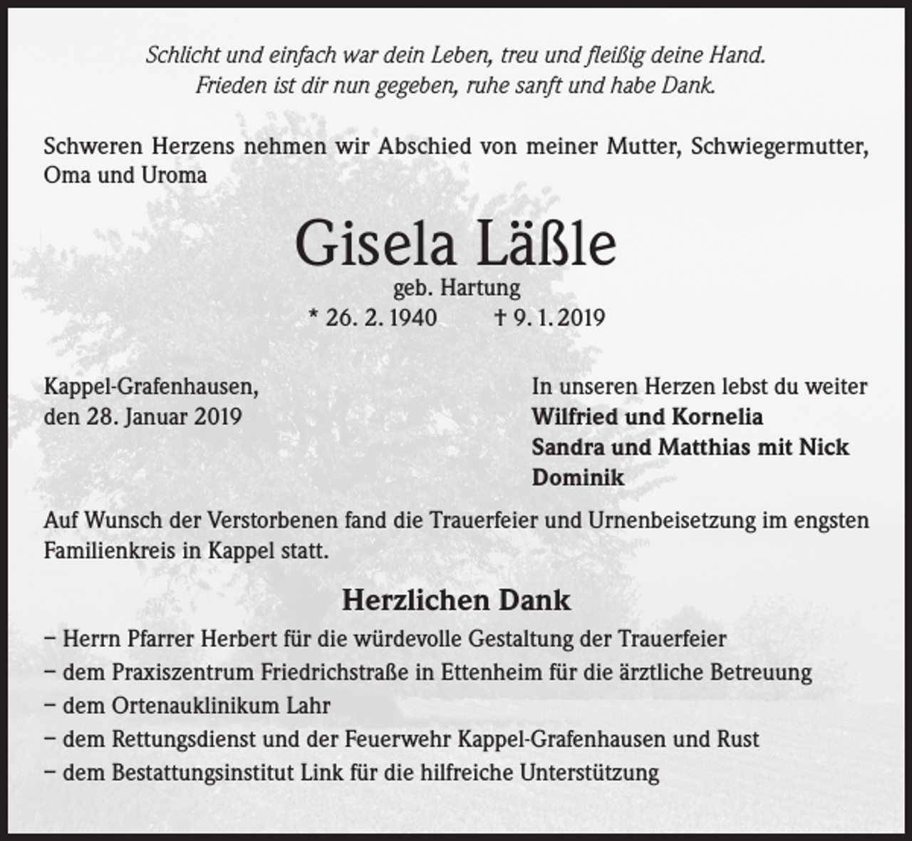 <p>Schlicht und einfach war dein Leben, treu und fleißig deine Hand.<br />Frieden ist dir nun gegeben, ruhe sanft und habe Dank.<br />Schweren Herzens nehmen wir Abschied von meiner Mutter, Schwiegermutter,<br />Oma und Uroma</p><p>Gisela Läßle<br />geb. Hartung<br />* 26. 2. 1940<br />† 9. 1. 2019</p><p>Kappel-Grafenhausen,<br />den 28. Januar 2019</p><p>In unseren Herzen lebst du weiter<br />Wilfried und Kornelia<br />Sandra und Matthias mit Nick<br />Dominik</p><p>Auf Wunsch der Verstorbenen fand die Trauerfeier und Urnenbeisetzung im engsten<br />Familienkreis in Kappel statt.</p><p>Herzlichen Dank<br />– Herrn Pfarrer Herbert für die würdevolle Gestaltung der Trauerfeier<br />– dem Praxiszentrum Friedrichstraße in Ettenheim für die ärztliche Betreuung<br />– dem Ortenauklinikum Lahr<br />– dem Rettungsdienst und der Feuerwehr Kappel-Grafenhausen und Rust<br />– dem Bestattungsinstitut Link für die hilfreiche Unterstützung</p>