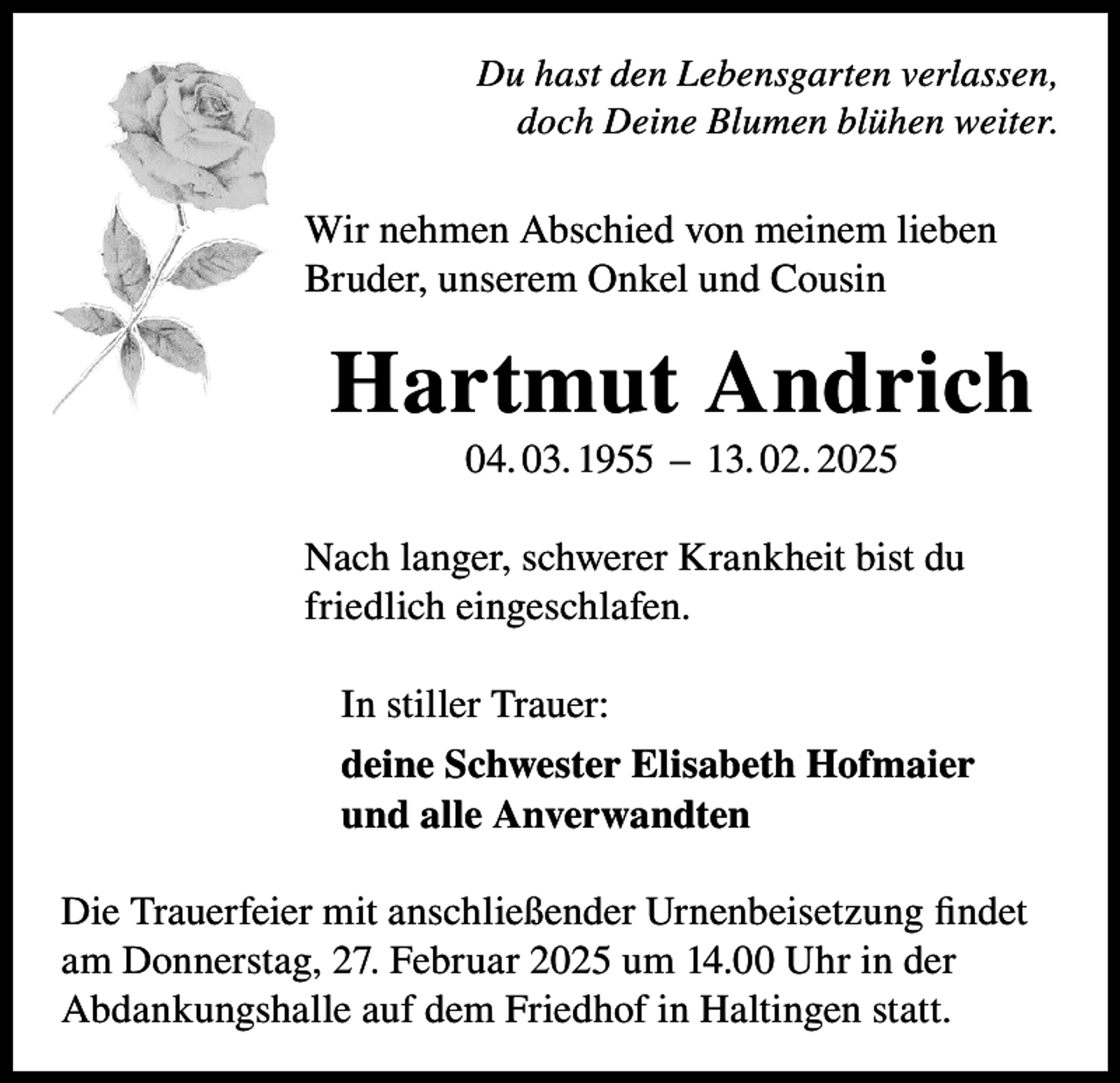 <p>Du hast den Lebensgarten verlassen,<br />doch Deine Blumen blühen weiter.</p><p>Wir nehmen Abschied von meinem lieben<br />Bruder, unserem Onkel und Cousin</p><p>Hartmut Andrich<br />04. 03. 1955 – 13. 02. 2025<br />Nach langer, schwerer Krankheit bist du<br />friedlich eingeschlafen.<br />In stiller Trauer:<br />deine Schwester Elisabeth Hofmaier<br />und alle Anverwandten<br />Die Trauerfeier mit anschließender Urnenbeisetzung findet<br />am Donnerstag, 27. Februar 2025 um 14.00 Uhr in der<br />Abdankungshalle auf dem Friedhof in Haltingen statt.</p>