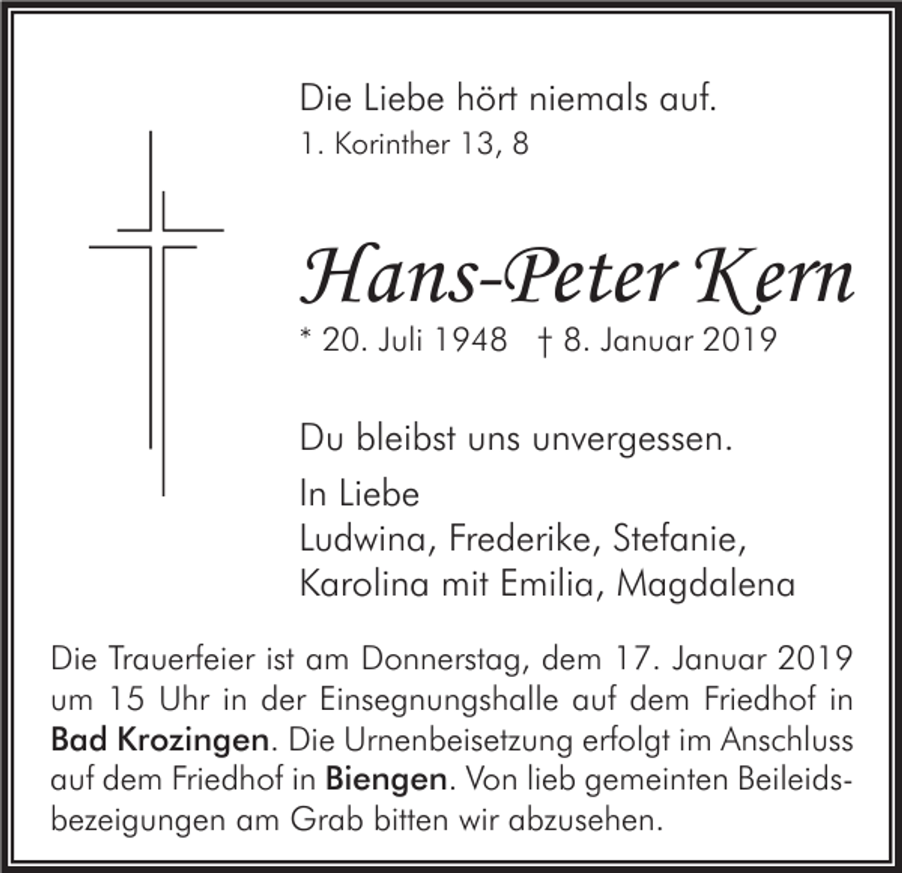 <p>Die Liebe hört niemals auf.<br />1. Korinther 13, 8</p><p>Hans-Peter Kern<br />* 20. Juli 1948 † 8. Januar 2019</p><p>Du bleibst uns unvergessen.<br />In Liebe<br />Ludwina, Frederike, Stefanie,<br />Karolina mit Emilia, Magdalena<br />Die Trauerfeier ist am Donnerstag, dem 17. Januar 2019<br />um 15 Uhr in der Einsegnungshalle auf dem Friedhof in<br />Bad Krozingen. Die Urnenbeisetzung erfolgt im Anschluss<br />auf dem Friedhof in Biengen. Von lieb gemeinten Beileidsbezeigungen am Grab bitten wir abzusehen.</p>