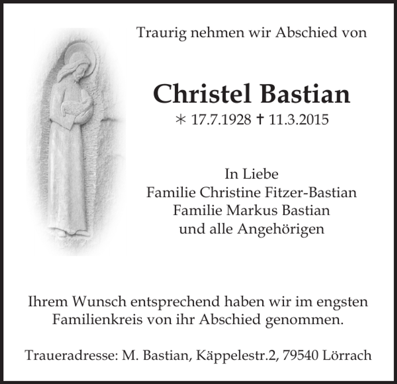 <p>Traurig nehmen wir Abschied von</p><p>Christel Bastian<br /> 17.7.1928  11.3.2015</p><p>In Liebe<br />Familie Christine Fitzer-Bastian<br />Familie Markus Bastian<br />und alle Angehörigen</p><p>Ihrem Wunsch entsprechend haben wir im engsten<br />Familienkreis von ihr Abschied genommen.<br />Traueradresse: M. Bastian, Käppelestr.2, 79540 Lörrach</p>