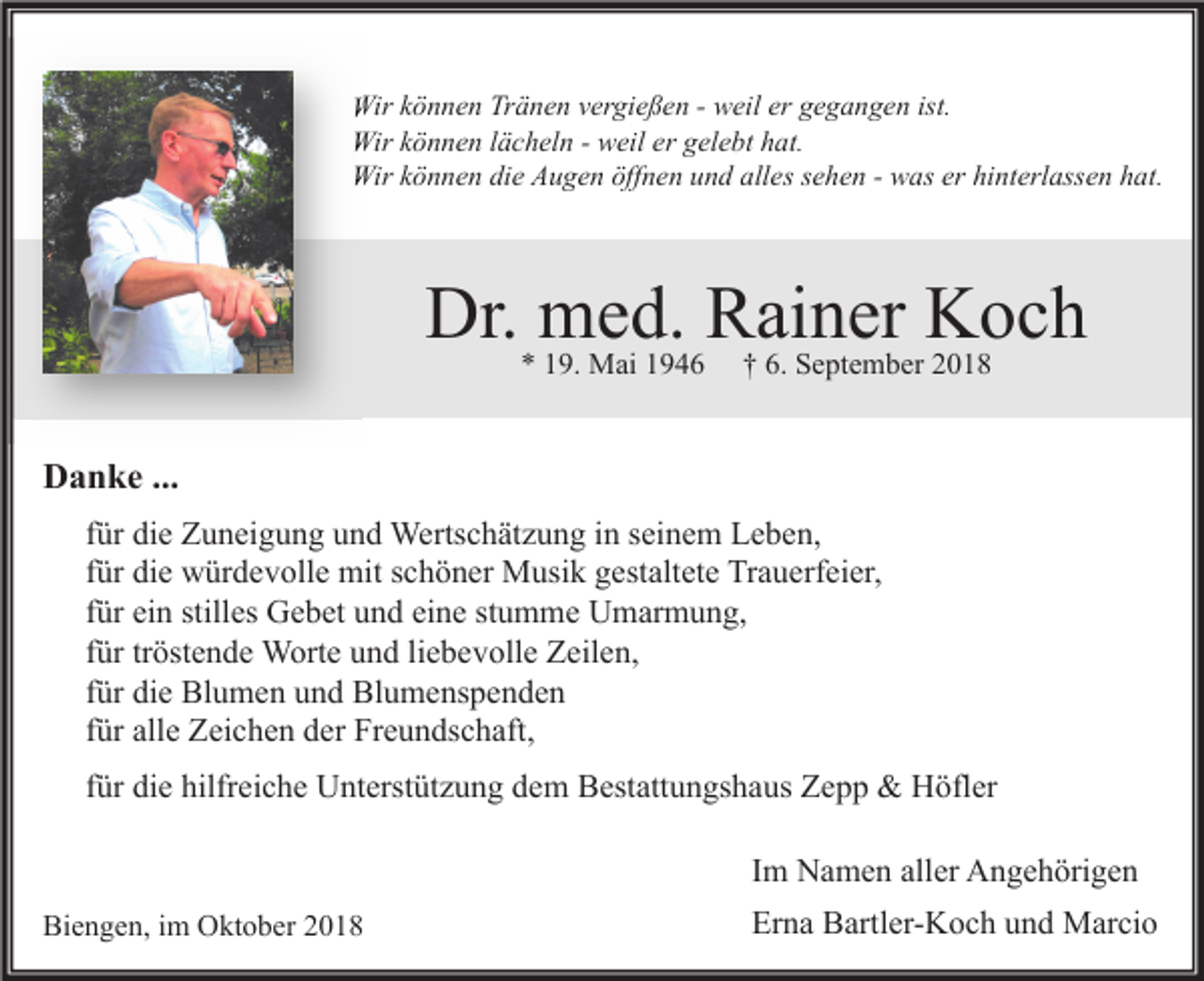 <p>Wir können Tränen vergießen - weil er gegangen ist.<br />Wir können lächeln - weil er gelebt hat.<br />Wir können die Augen öffnen und alles sehen - was er hinterlassen hat.</p><p>Dr. med. Rainer Koch<br />* 19. Mai 1946</p><p>† 6. September 2018</p><p>Danke ...<br />für die Zuneigung und Wertschätzung in seinem Leben,<br />für die würdevolle mit schöner Musik gestaltete Trauerfeier,<br />für ein stilles Gebet und eine stumme Umarmung,<br />für tröstende Worte und liebevolle Zeilen,<br />für die Blumen und Blumenspenden<br />für alle Zeichen der Freundschaft,<br />für die hilfreiche Unterstützung dem Bestattungshaus Zepp &amp; Höfler<br />Im Namen aller Angehörigen<br />Biengen, im Oktober 2018</p><p>Erna Bartler-Koch und Marcio</p>