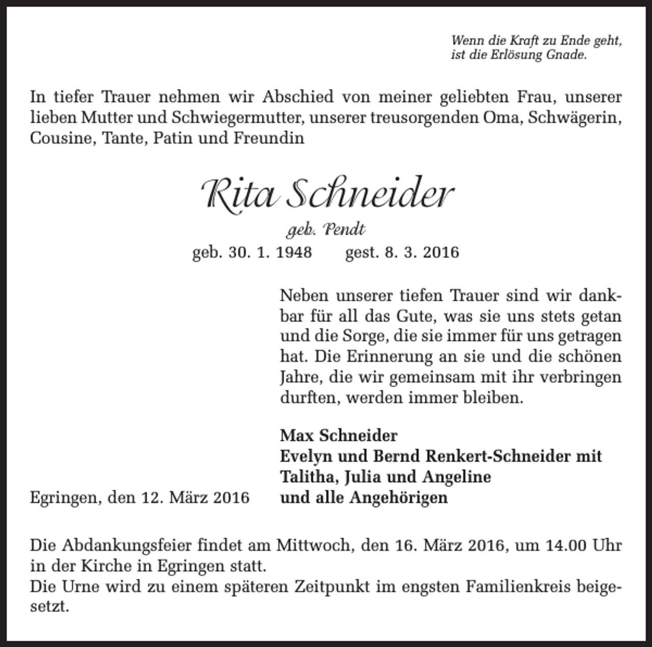 <p>Wenn die Kraft zu Ende geht,<br />ist die Erlösung Gnade.</p><p>In tiefer Trauer nehmen wir Abschied von meiner geliebten Frau, unserer<br />lieben Mutter und Schwiegermutter, unserer treusorgenden Oma, Schwägerin,<br />Cousine, Tante, Patin und Freundin</p><p>Rita Schneider<br />geb. Pendt<br />geb. 30. 1. 1948 gest. 8. 3. 2016<br />Neben unserer tiefen Trauer sind wir dankbar für all das Gute, was sie uns stets getan<br />und die Sorge, die sie immer für uns getragen<br />hat. Die Erinnerung an sie und die schönen<br />Jahre, die wir gemeinsam mit ihr verbringen<br />durften, werden immer bleiben.</p><p>Egringen, den 12. März 2016</p><p>Max Schneider<br />Evelyn und Bernd Renkert-Schneider mit<br />Talitha, Julia und Angeline<br />und alle Angehörigen</p><p>Die Abdankungsfeier findet am Mittwoch, den 16. März 2016, um 14.00 Uhr<br />in der Kirche in Egringen statt.<br />Die Urne wird zu einem späteren Zeitpunkt im engsten Familienkreis beigesetzt.</p>