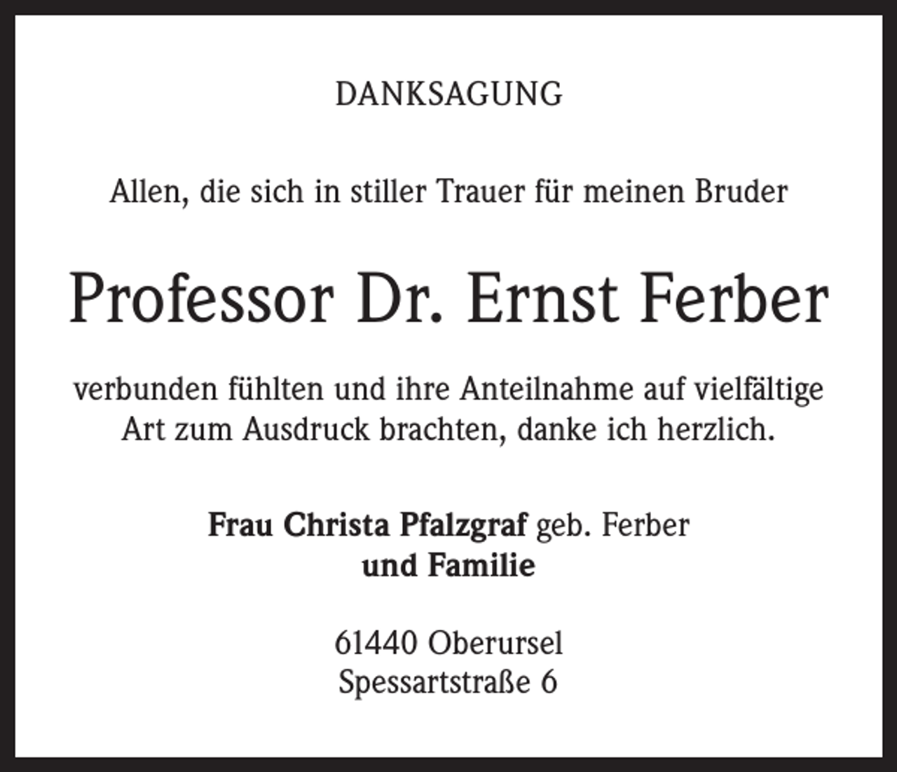 <p>DANKSAGUNG<br />Allen, die sich in stiller Trauer für meinen Bruder</p><p>Professor Dr. Ernst Ferber<br />verbunden fühlten und ihre Anteilnahme auf vielfältige<br />Art zum Ausdruck brachten, danke ich herzlich.<br />Frau Christa Pfalzgraf geb. Ferber<br />und Familie<br />61440 Oberursel<br />Spessartstraße 6</p>
