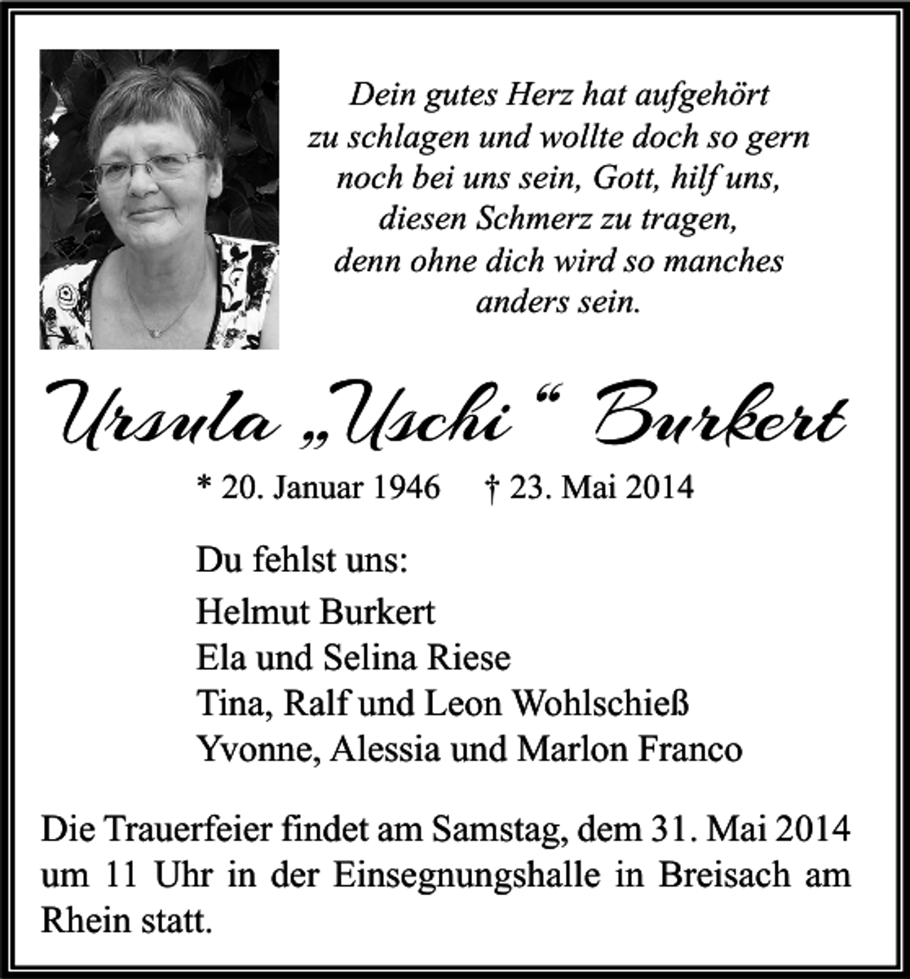 <p>Dein gutes Herz hat aufgehört<br />zu schlagen und wollte doch so gern<br />noch bei uns sein, Gott, hilf uns,<br />diesen Schmerz zu tragen,<br />denn ohne dich wird so manches<br />anders sein.</p><p>Ursula „Uschi “ Burkert<br />* 20. Januar 1946</p><p>† 23. Mai 2014</p><p>Du fehlst uns:<br />Helmut Burkert<br />Ela und Selina Riese<br />Tina, Ralf und Leon Wohlschieß<br />Yvonne, Alessia und Marlon Franco<br />Die Trauerfeier findet am Samstag, dem 31. Mai 2014<br />um 11 Uhr in der Einsegnungshalle in Breisach am<br />Rhein statt.</p>