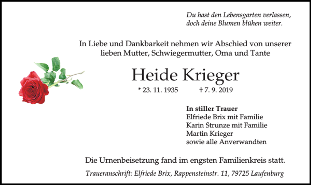 <p>Du hast den Lebensgarten verlassen,<br />doch deine Blumen blühen weiter.</p><p>In Liebe und Dankbarkeit nehmen wir Abschied von unserer<br />lieben Mutter, Schwiegermutter, Oma und Tante</p><p>Heide Krieger<br />* 23. 11. 1935</p><p>† 7. 9. 2019<br />In stiller Trauer<br />Elfriede Brix mit Familie<br />Karin Strunze mit Familie<br />Martin Krieger<br />sowie alle Anverwandten</p><p>Die Urnenbeisetzung fand im engsten Familienkreis statt.<br />Traueranschrift: Elfriede Brix, Rappensteinstr. 11, 79725 Laufenburg</p>