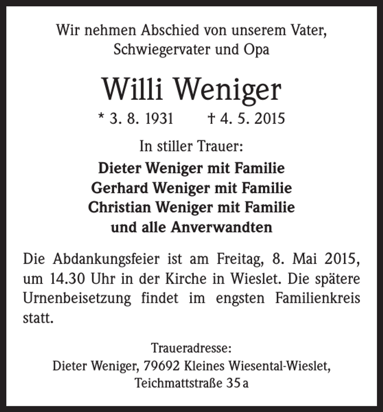 <p>Wir nehmen Abschied von unserem Vater,<br />­Schwiegervater und Opa</p><p>Willi Weniger<br />* 3. 8. 1931 † 4. 5. 2015<br />In stiller Trauer:<br />Dieter Weniger mit Familie<br />Gerhard Weniger mit Familie<br />Christian Weniger mit Familie<br />und alle Anverwandten<br />Die Abdankungsfeier ist am Freitag, 8. Mai 2015,­<br />um 14.30 Uhr in der Kirche in Wieslet. Die spätere<br />Urnenbeisetzung findet im engsten Familienkreis<br />statt.<br />Traueradresse:<br />Dieter Weniger, 79692 Kleines Wiesental-Wieslet,<br />Teichmattstraße 35 a</p>