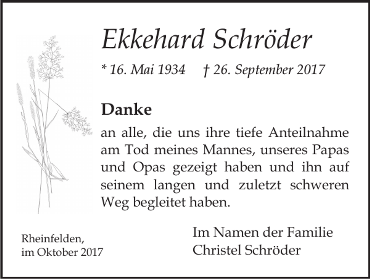<p>EEkkehard<br />k ke h ar d SSchröder<br />c hr ö der<br />** 16.<br />1 6. Mai<br />M ai</p><p>†† 26.<br />2 6. September<br />S e pte m ber</p><p>DDanke<br />a n ke<br />aan<br />n all<br />e, die<br />di e uns<br />u n s iihre<br />hr e titiefe<br />ef e Anteilnahme<br />A nt eil n a h m e<br />alle,<br />aam<br />m Tod<br />T o d meines<br />m ei n e s Mannes,<br />M a n n e s, unseres<br />u n s er e s Papas<br />P a p as<br />uund<br />n d Opas<br />O p a s ggezeigt<br />e z ei gt hhaben<br />a b e n und<br />u n d iihn<br />h n auf<br />a uf<br />sseinem<br />ei n e m llangen<br />a n g e n und<br />u n d zuletzt<br />z ul et zt sschweren<br />c h w er e n<br />WWeg<br />e g b begleitet<br />e gl eit et h haben.<br />a b e n.<br />R h ei nf el d e n,<br />Rheinfelden,<br />iimm Oktober<br />O kt o b er</p><p>IImm Namen<br />N a m e n der<br />d er Familie<br />F a mili e<br />CChristel<br />hri st el SSchröder<br />c hr ö d er</p>