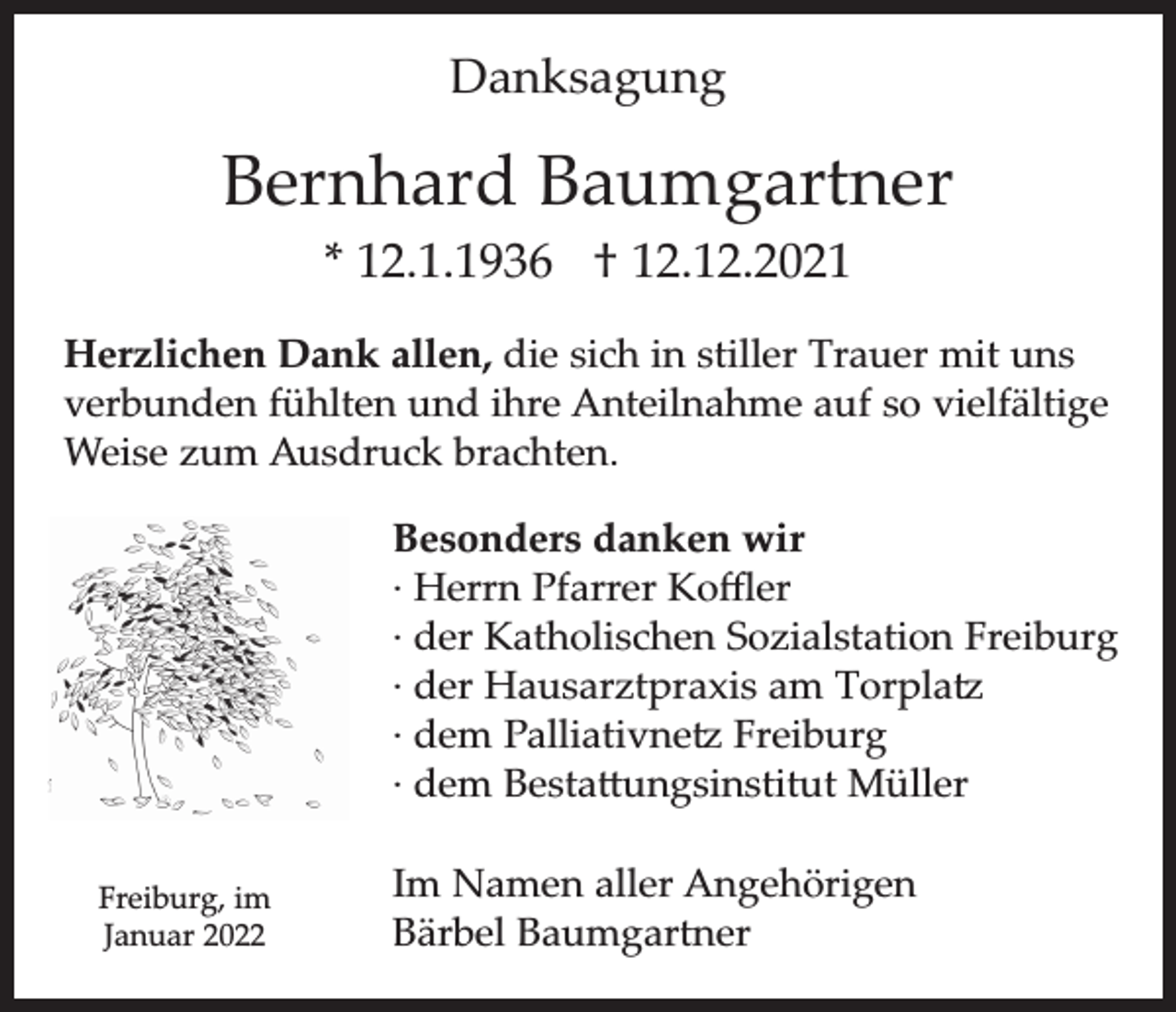 <p>Danksagung</p><p>Bernhard Baumgartner<br />* 12.1.1936 † 12.12.2021</p><p>Herzlichen Dank allen, die sich in stiller Trauer mit uns<br />verbunden fühlten und ihre Anteilnahme auf so vielfältige<br />Weise zum Ausdruck brachten.<br />Besonders danken wir<br />∙ Herrn Pfarrer Koﬄer<br />∙ der Katholischen Sozialstation Freiburg<br />∙ der Hausarztpraxis am Torplatz<br />∙ dem Palliativnetz Freiburg<br />∙ dem Bestattungsinstitut Müller<br />Freiburg, im<br />Januar 2022</p><p>Im Namen aller Angehörigen<br />Bärbel Baumgartner</p>