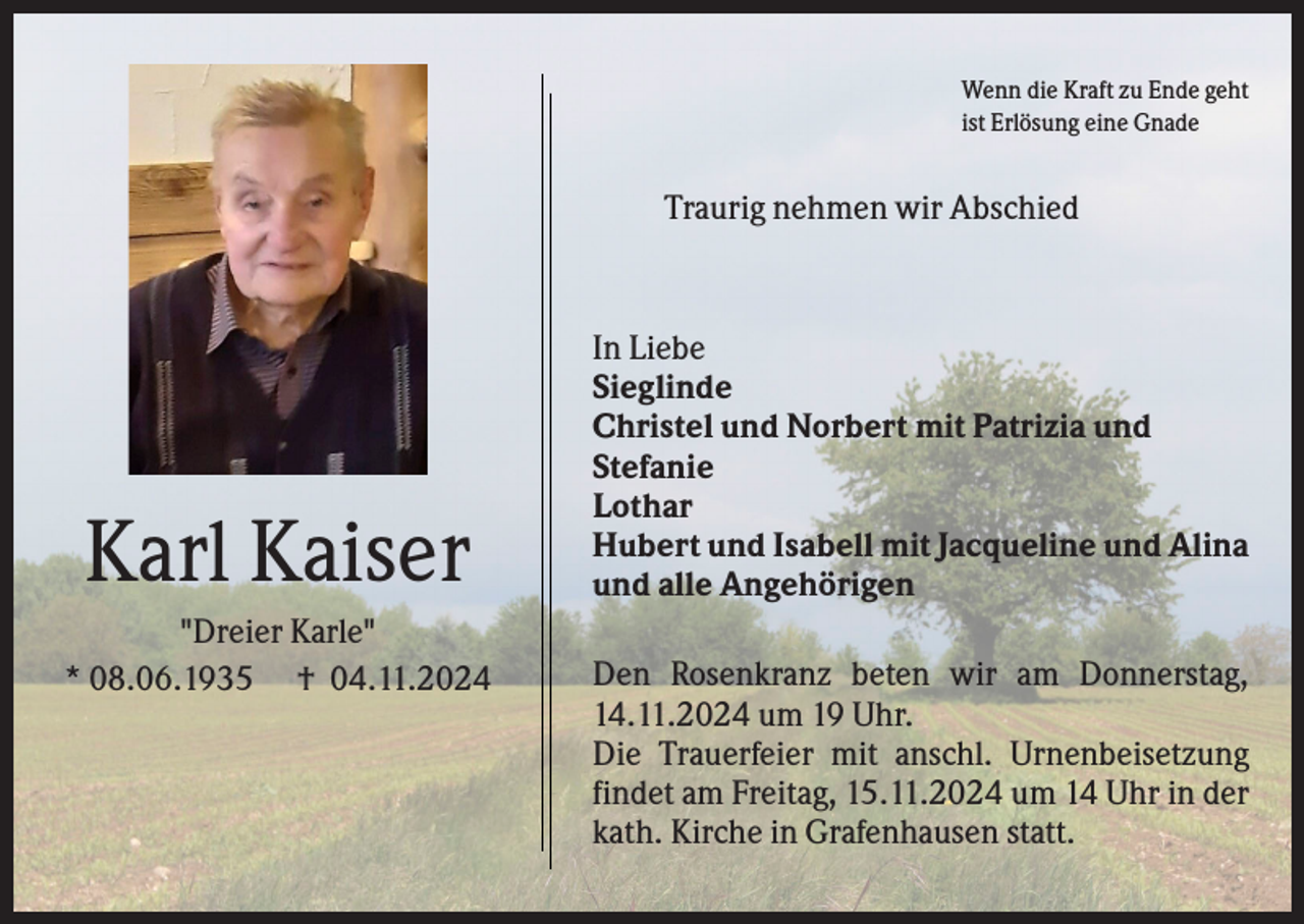<p>Wenn die Kraft zu Ende geht<br />ist Erlösung eine Gnade</p><p>Traurig nehmen wir Abschied</p><p>Karl Kaiser<br />"Dreier Karle"<br />* 08.06.1935 † 04.11.2024</p><p>In Liebe<br />Sieglinde<br />Christel und Norbert mit Patrizia und<br />Stefanie<br />Lothar<br />Hubert und Isabell mit Jacqueline und Alina<br />und alle Angehörigen<br />Den Rosenkranz beten wir am Donnerstag,<br />14.11.2024 um 19 Uhr.<br />Die Trauerfeier mit anschl. Urnenbeisetzung<br />findet am Freitag, 15.11.2024 um 14 Uhr in der<br />kath. Kirche in Grafenhausen statt.</p>