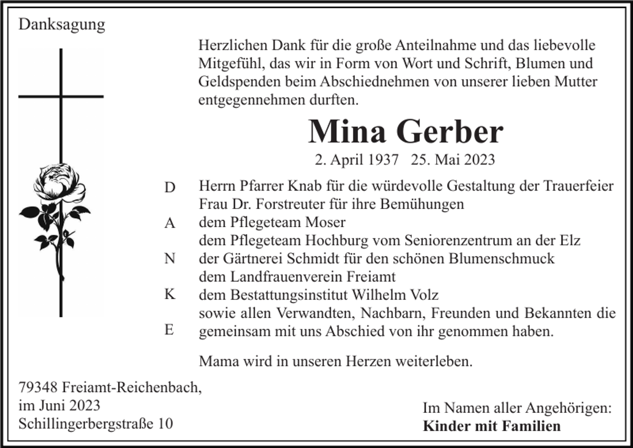 <p>Danksagung<br />Herzlichen Dank für die große Anteilnahme und das liebevolle<br />Mitgefühl, das wir in Form von Wort und Schrift, Blumen und<br />Geldspenden beim Abschiednehmen von unserer lieben Mutter<br />entgegennehmen durften.</p><p>Mina Gerber<br />2. April 1937 25. Mai 2023<br />D<br />A<br />N<br />K<br />E</p><p>Herrn Pfarrer Knab für die würdevolle Gestaltung der Trauerfeier<br />Frau Dr. Forstreuter für ihre Bemühungen<br />dem Pflegeteam Moser<br />dem Pflegeteam Hochburg vom Seniorenzentrum an der Elz<br />der Gärtnerei Schmidt für den schönen Blumenschmuck<br />dem Landfrauenverein Freiamt<br />dem Bestattungsinstitut Wilhelm Volz<br />sowie allen Verwandten, Nachbarn, Freunden und Bekannten die<br />gemeinsam mit uns Abschied von ihr genommen haben.<br />Mama wird in unseren Herzen weiterleben.</p><p>79348 Freiamt-Reichenbach,<br />im Juni 2023<br />Schillingerbergstraße 10</p><p>Im Namen aller Angehörigen:<br />Kinder mit Familien</p>