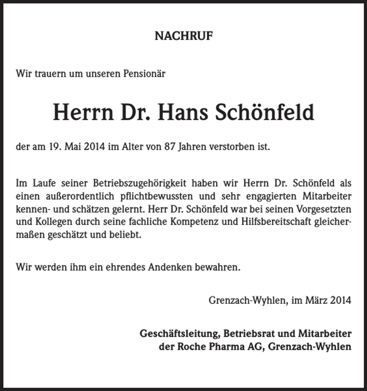 <p>NACHRUF<br />Wir trauern um unseren Pensionär</p><p>Herrn Dr. Hans Schönfeld<br />der am 19. Mai 2014 im Alter von 87 Jahren verstorben ist.<br />Im Laufe seiner Betriebszugehörigkeit haben wir Herrn Dr. Schönfeld als<br />einen außerordentlich pflichtbewussten und sehr engagierten Mitarbeiter<br />kennen- und schätzen gelernt. Herr Dr. Schönfeld war bei seinen Vorgesetzten<br />und Kollegen durch seine fachliche Kompetenz und Hilfsbereitschaft gleichermaßen geschätzt und beliebt.<br />Wir werden ihm ein ehrendes Andenken bewahren.<br />Grenzach-Wyhlen, im März 2014<br />Geschäftsleitung, Betriebsrat und Mitarbeiter<br />der Roche Pharma AG, Grenzach-Wyhlen</p>
