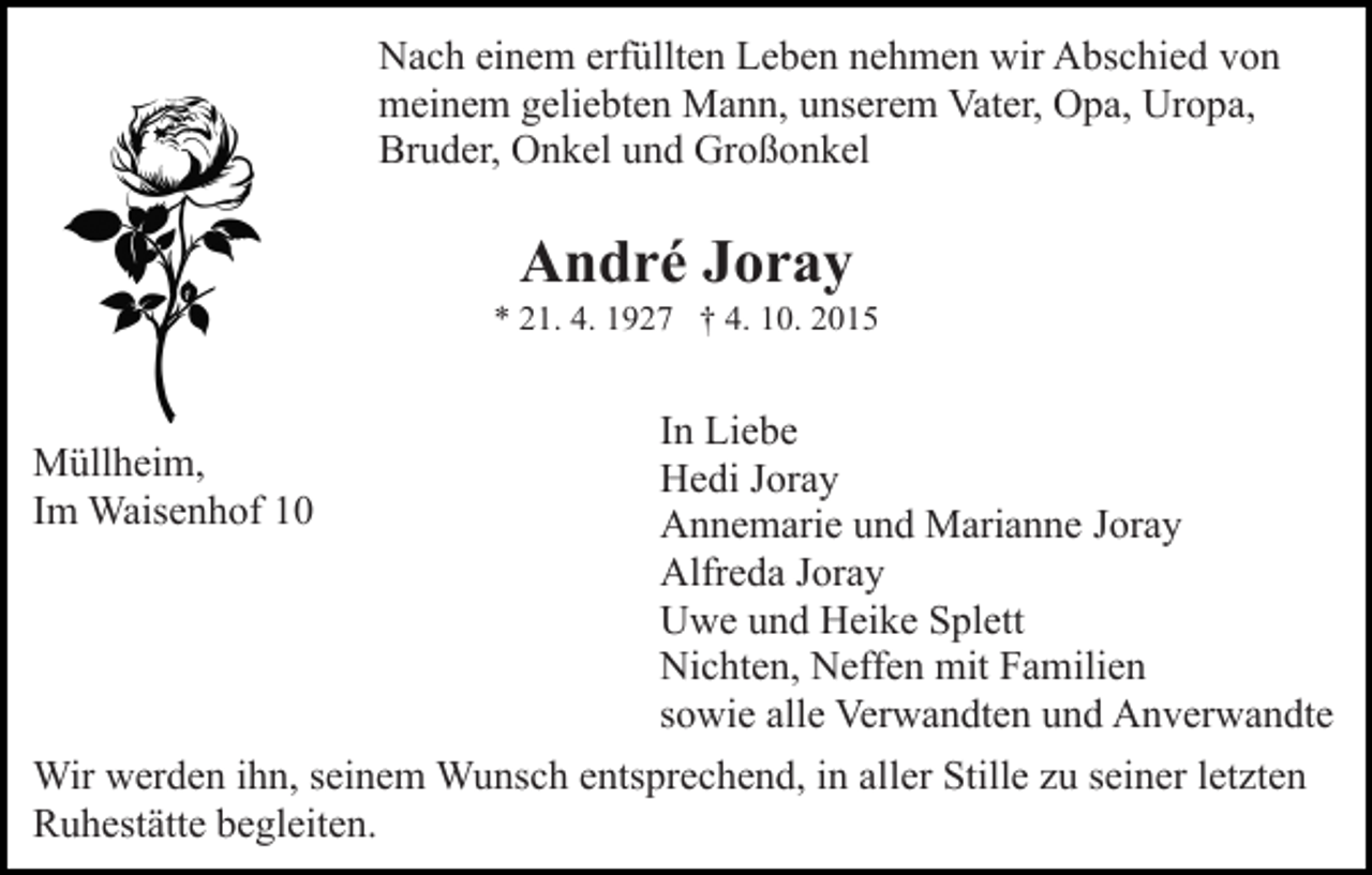 <p>Nach einem erfüllten Leben nehmen wir Abschied von<br />meinem geliebten Mann, unserem Vater, Opa, Uropa,<br />Bruder, Onkel und Großonkel</p><p>André Joray<br />* 21. 4. 1927 † 4. 10. 2015</p><p>Müllheim,<br />Im Waisenhof 10</p><p>In Liebe<br />Hedi Joray<br />Annemarie und Marianne Joray<br />Alfreda Joray<br />Uwe und Heike Splett<br />Nichten, Neffen mit Familien<br />sowie alle Verwandten und Anverwandte</p><p>Wir werden ihn, seinem Wunsch entsprechend, in aller Stille zu seiner letzten<br />Ruhestätte begleiten.</p>