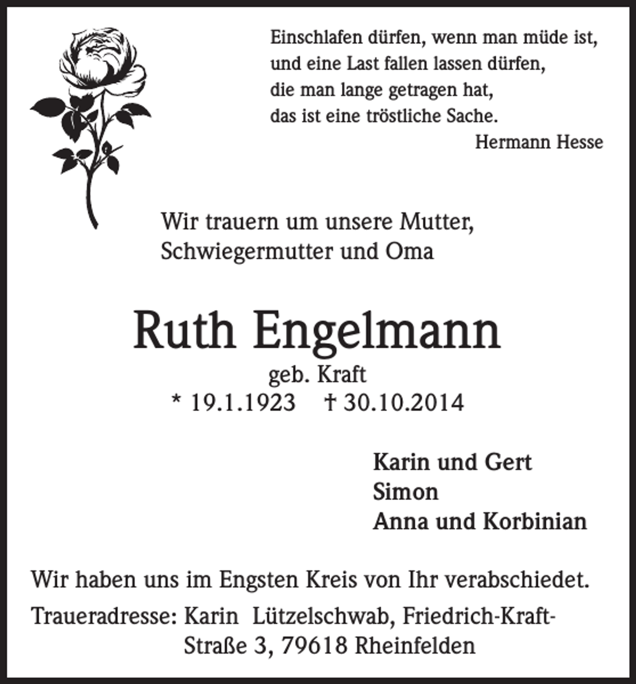 <p>Einschlafen dürfen, wenn man müde ist,<br />und eine Last fallen lassen dürfen,<br />die man lange getragen hat,<br />das ist eine tröstliche Sache.</p><p>Hermann Hesse</p><p>Wir trauern um unsere Mutter,<br />Schwiegermutter und Oma</p><p>Ruth Engelmann<br />geb. Kraft<br />* 19.1.1923 † 30.10.2014</p><p>Karin und Gert<br />Simon<br />Anna und Korbinian<br />Wir haben uns im Engsten Kreis von Ihr verabschiedet.<br />Traueradresse: K<br />arin Lützelschwab, Friedrich-KraftStraße 3, 79618 Rheinfelden</p>