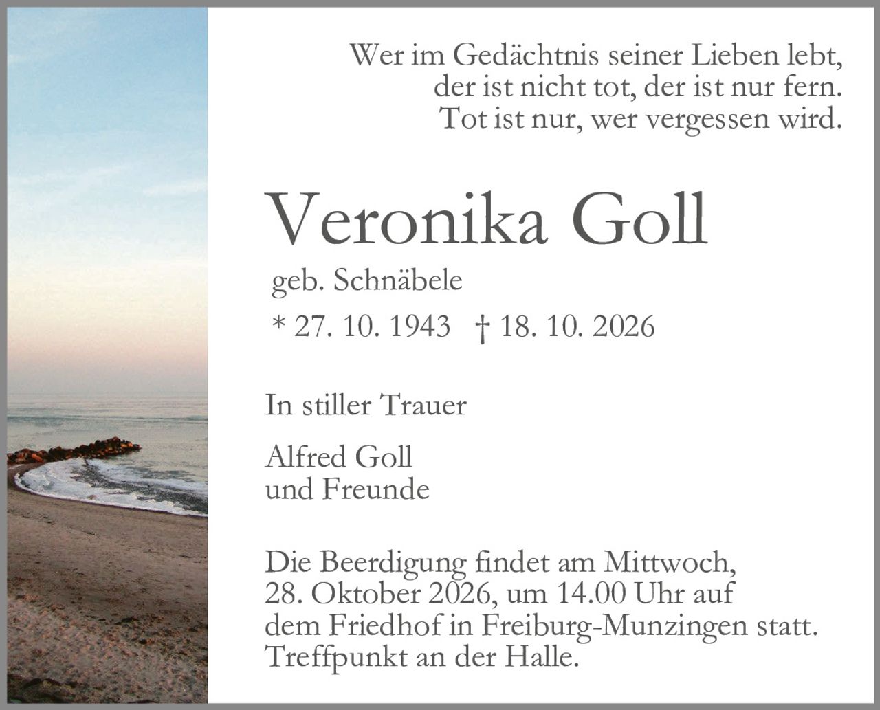 <p>Wer im Gedächtnis seiner Lieben lebt, der ist nicht tot, der ist nur fern. Tot ist nur, wer vergessen wird.</p><p><strong>Veronika Goll</strong><br>geb. Schnäbele<br>* 27. 10. 1943 † 18. 10. 2026</p><p>In stiller Trauer<br>Alfred Goll<br>und Freunde</p><p>Die Beerdigung findet am Mittwoch, 28. Oktober 2026, um 14.00 Uhr auf dem Friedhof in Freiburg-Munzingen statt. Treffpunkt an der Halle.</p>