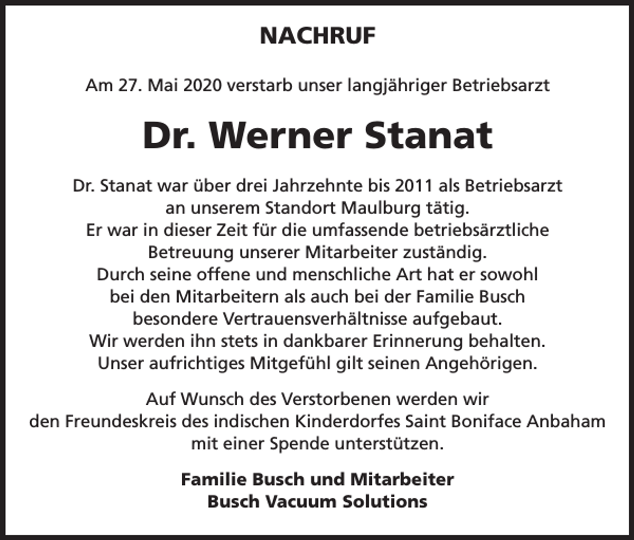 <p>NACHRUF<br />Am 27. Mai 2020 verstarb unser langjähriger Betriebsarzt</p><p>Dr. Werner Stanat<br />Dr. Stanat war über drei Jahrzehnte bis 2011 als Betriebsarzt<br />an unserem Standort Maulburg tätig.<br />Er war in dieser Zeit für die umfassende betriebsärztliche<br />Betreuung unserer Mitarbeiter zuständig.<br />Durch seine offene und menschliche Art hat er sowohl<br />bei den Mitarbeitern als auch bei der Familie Busch<br />besondere Vertrauensverhältnisse aufgebaut.<br />Wir werden ihn stets in dankbarer Erinnerung behalten.<br />Unser aufrichtiges Mitgefühl gilt seinen Angehörigen.<br />Auf Wunsch des Verstorbenen werden wir<br />den Freundeskreis des indischen Kinderdorfes Saint Boniface Anbaham<br />mit einer Spende unterstützen.<br />Familie Busch und Mitarbeiter<br />Busch Vacuum Solutions</p>