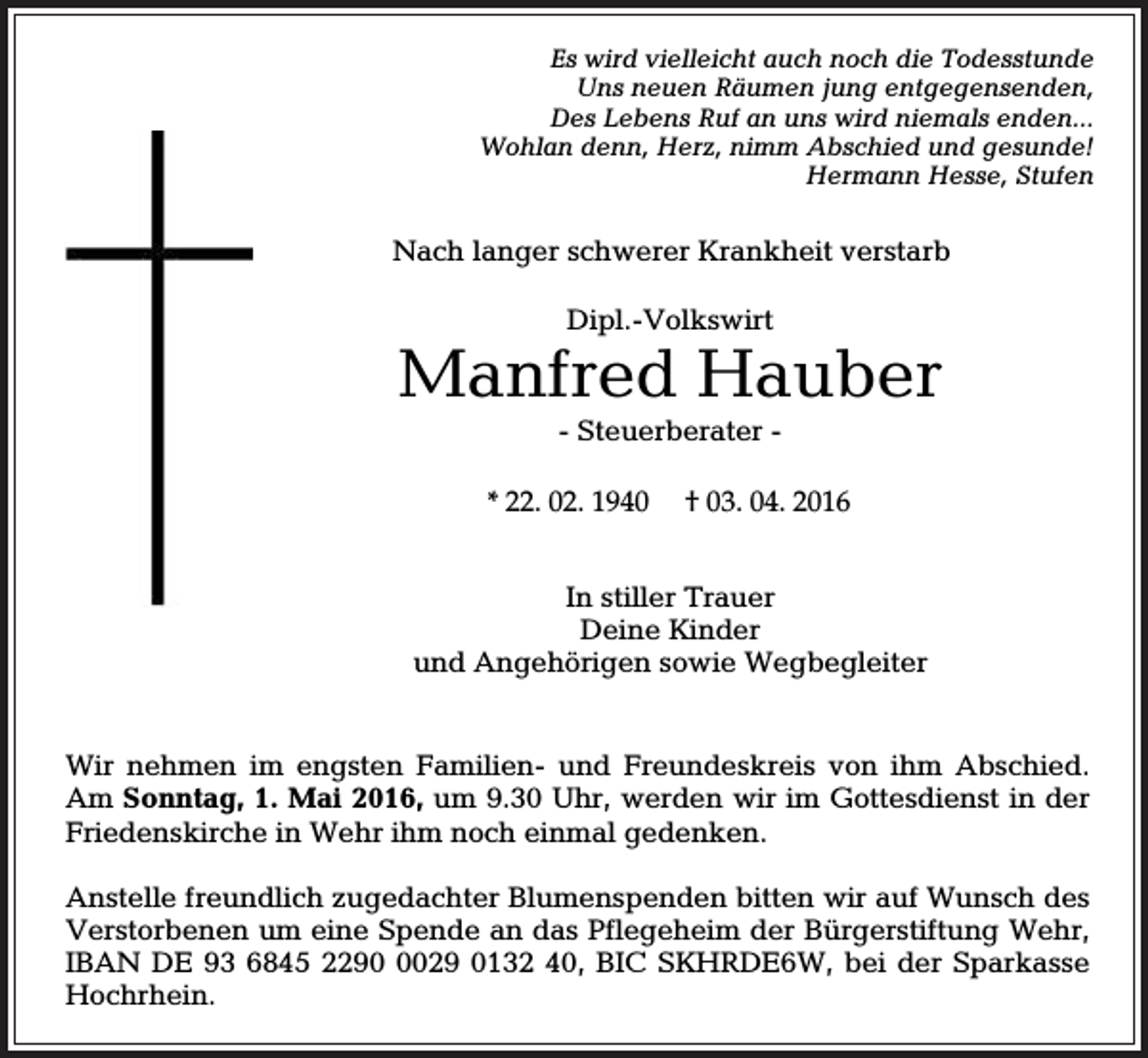 <p>Es wird vielleicht auch noch die Todesstunde<br />Uns neuen Räumen jung entgegensenden,<br />Des Lebens Ruf an uns wird niemals enden...<br />Wohlan denn, Herz, nimm Abschied und gesunde!<br />Hermann Hesse, Stufen</p><p>Nach langer schwerer Krankheit verstarb<br />Dipl.-Volkswirt</p><p>Manfred Hauber<br />- Steuerberater * 22. 02. 1940</p><p>† 03. 04. 2016</p><p>In stiller Trauer<br />Deine Kinder<br />und Angehörigen sowie Wegbegleiter</p><p>Wir nehmen im engsten Familien- und Freundeskreis von ihm Abschied.<br />Am Sonntag, 1. Mai 2016, um 9.30 Uhr, werden wir im Gottesdienst in der<br />Friedenskirche in Wehr ihm noch einmal gedenken.<br />Anstelle freundlich zugedachter Blumenspenden bitten wir auf Wunsch des<br />Verstorbenen um eine Spende an das Pflegeheim der Bürgerstiftung Wehr,<br />IBAN DE 93 6845 229029 0132 40, BIC SKHRDE6W, bei der Sparkasse<br />Hochrhein.</p>