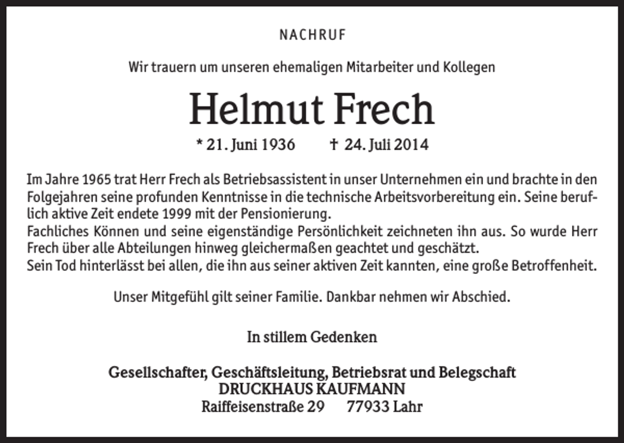 <p>NACHRUF<br />Wir trauern um unseren ehemaligen Mitarbeiter und Kollegen</p><p>Helmut Frech<br />* 21. Juni 1936</p><p>† 24. Juli 2014</p><p>Im Jahre 1965 trat Herr Frech als Betriebsassistent in unser Unternehmen ein und brachte in den<br />Folgejahren seine profunden Kenntnisse in die technische Arbeitsvorbereitung ein. Seine beruflich aktive Zeit endete 1999 mit der Pensionierung.<br />Fachliches Können und seine eigenständige Persönlichkeit zeichneten ihn aus. So wurde Herr<br />Frech über alle Abteilungen hinweg gleichermaßen geachtet und geschätzt.<br />Sein Tod hinterlässt bei allen, die ihn aus seiner aktiven Zeit kannten, eine große Betroffenheit.<br />Unser Mitgefühl gilt seiner Familie. Dankbar nehmen wir Abschied.<br />In stillem Gedenken<br />Gesellschafter, Geschäftsleitung, Betriebsrat und Belegschaft<br />DRUCKHAUS KAUFMANN<br />Raiffeisenstraße 29 77933 Lahr</p>