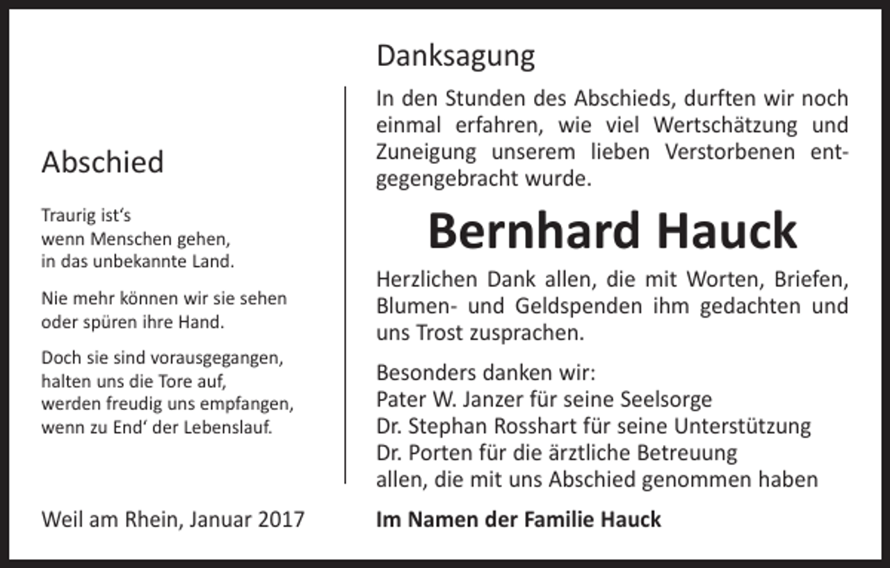 <p>Danksagung<br />Abschied<br />Traurig ist‘s<br />wenn Menschen gehen,<br />in das unbekannte Land.<br />Nie mehr können wir sie sehen<br />oder spüren ihre Hand.<br />Doch sie sind vorausgegangen,<br />halten uns die Tore auf,<br />werden freudig uns empfangen,<br />wenn zu End‘ der Lebenslauf.</p><p>Weil am Rhein, Januar 2017</p><p>In den Stunden des Abschieds, durften wir noch<br />einmal erfahren, wie viel Wertschätzung und<br />Zuneigung unserem lieben Verstorbenen ent­<br />gegengebracht ­wurde.</p><p>Bernhard Hauck</p><p>Herzlichen Dank allen, die mit Worten, Briefen,<br />­Blumen- und Geldspenden ihm gedachten und<br />uns Trost zusprachen.<br />Besonders danken wir:<br />Pater W. Janzer für seine Seelsorge<br />Dr. Stephan Rosshart für seine Unterstützung<br />Dr. Porten für die ärztliche Betreuung<br />allen, die mit uns Abschied genommen haben<br />Im Namen der Familie Hauck</p>