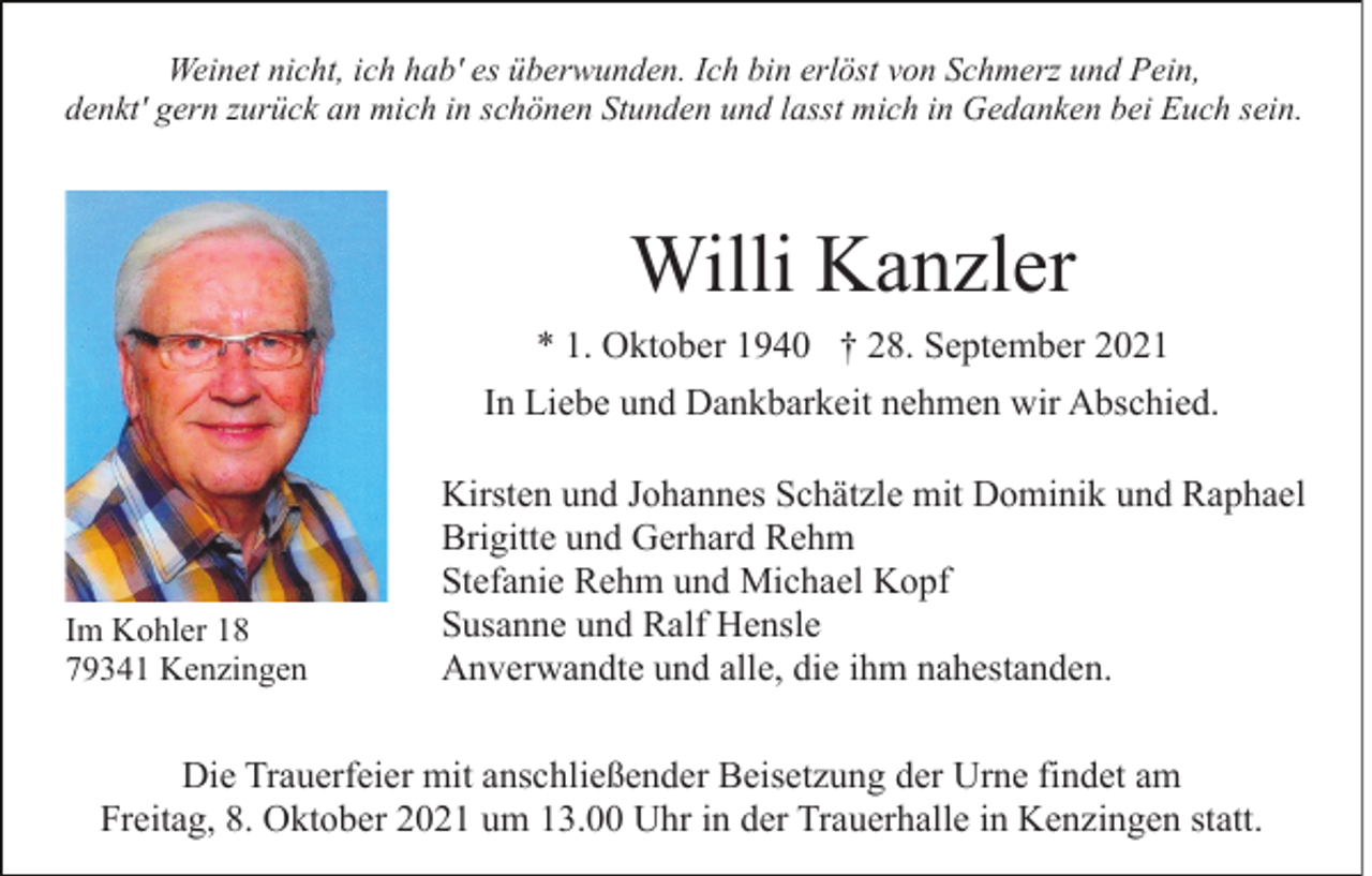 <p>Weinet nicht, ich hab' es überwunden. Ich bin erlöst von Schmerz und Pein,<br />denkt' gern zurück an mich in schönen Stunden und lasst mich in Gedanken bei Euch sein.</p><p>Willi Kanzler<br />* 1. Oktober 1940 † 28. September 2021<br />In Liebe und Dankbarkeit nehmen wir Abschied.</p><p>Im Kohler 18<br />79341 Kenzingen</p><p>Kirsten und Johannes Schätzle mit Dominik und Raphael<br />Brigitte und Gerhard Rehm<br />Stefanie Rehm und Michael Kopf<br />Susanne und Ralf Hensle<br />Anverwandte und alle, die ihm nahestanden.</p><p>Die Trauerfeier mit anschließender Beisetzung der Urne findet am<br />Freitag, 8. Oktober 2021 um 13.00 Uhr in der Trauerhalle in Kenzingen statt.</p>