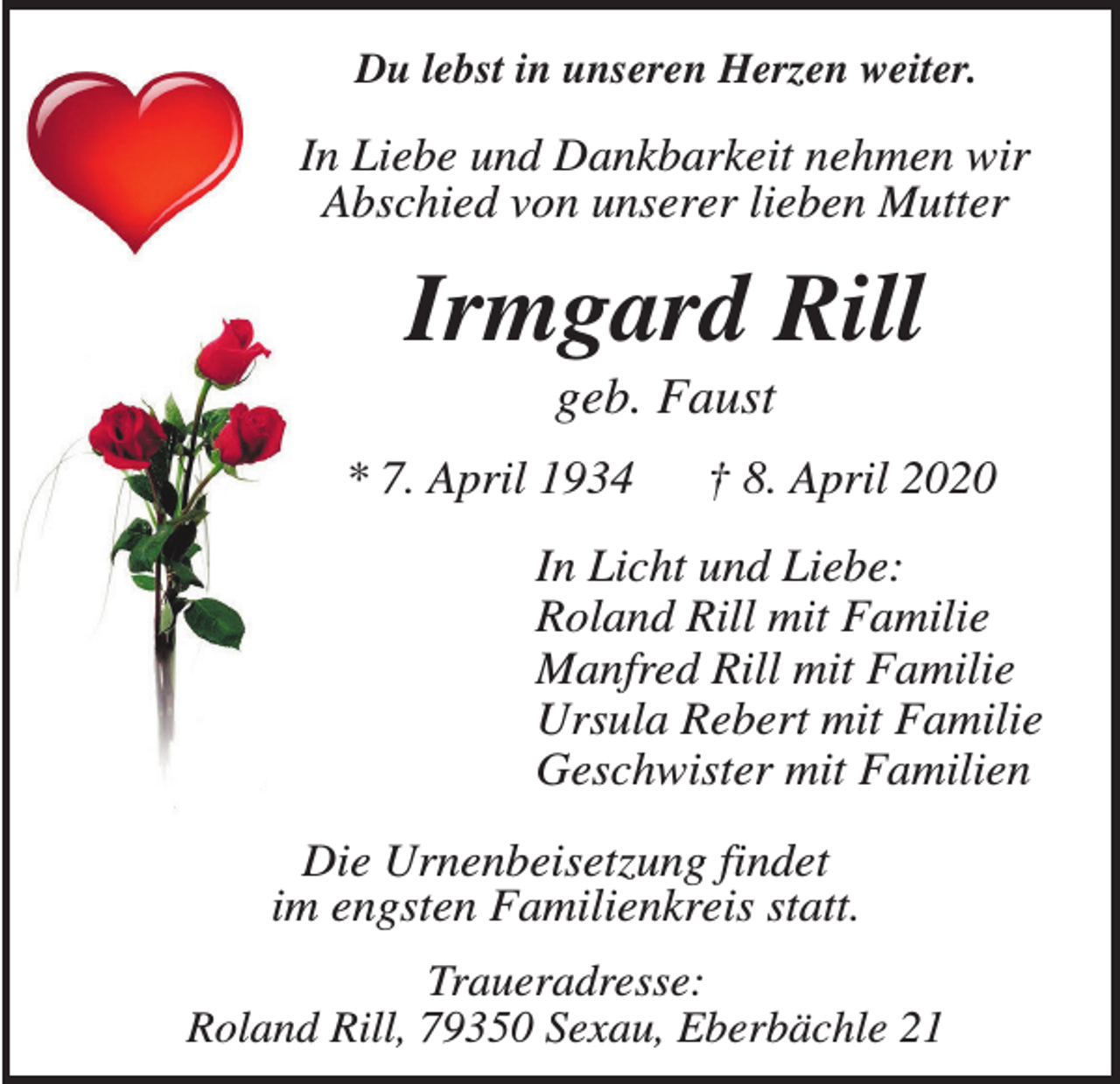 <p>Du lebst in unseren Herzen weiter.</p><p>In Liebe und Dankbarkeit nehmen wir<br />Abschied von unserer lieben Mutter</p><p>Irmgard Rill<br />geb. Faust<br />* 7. April 1934</p><p>† 8. April 2020</p><p>In Licht und Liebe:<br />Roland Rill mit Familie<br />Manfred Rill mit Familie<br />Ursula Rebert mit Familie<br />Geschwister mit Familien<br />Die Urnenbeisetzung findet<br />im engsten Familienkreis statt.<br />Traueradresse:<br />Roland Rill, 79350 Sexau, Eberbächle 21</p>