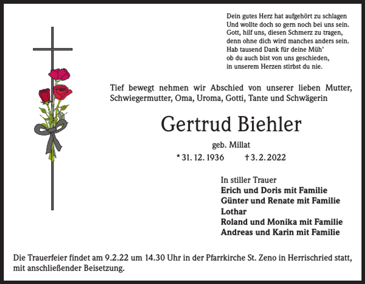 <p>Dein gutes Herz hat aufgehört zu schlagen<br />Und wollte doch so gern noch bei uns sein.<br />Gott, hilf uns, diesen Schmerz zu tragen,<br />denn ohne dich wird manches anders sein.<br />Hab tausend Dank für deine Müh’<br />ob du auch bist von uns geschieden,<br />in unserem Herzen stirbst du nie.</p><p>Tief bewegt nehmen wir Abschied von unserer lieben Mutter,<br />Schwiegermutter, Oma, Uroma, Gotti, Tante und Schwägerin</p><p>Gertrud Biehler<br />geb. Millat<br />* 31. 12. 1936<br />† 3. 2. 2022<br />In stiller Trauer<br />Erich und Doris mit Familie<br />Günter und Renate mit Familie<br />Lothar<br />Roland und Monika mit Familie<br />Andreas und Karin mit Familie<br />Die Trauerfeier findet am 9.2.22 um 14.30 Uhr in der Pfarrkirche St. Zeno in Herrischried statt,<br />mit anschließender Beisetzung.</p>