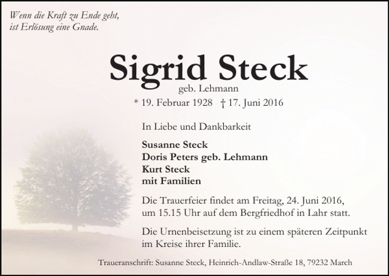 <p>Wenn die Kraft zu Ende geht,<br />ist Erlösung eine Gnade.</p><p>Sigrid Steck<br />geb. Lehmann<br />* 19. Februar 1928 † 17. Juni 2016<br />In Liebe und Dankbarkeit<br />Susanne Steck<br />Doris Peters geb. Lehmann<br />Kurt Steck<br />mit Familien<br />Die Trauerfeier findet am Freitag, 24. Juni 2016,<br />um 15.15 Uhr auf dem Bergfriedhof in Lahr statt.<br />Die Urnenbeisetzung ist zu einem späteren Zeitpunkt<br />im Kreise ihrer Familie.<br />Traueranschrift: Susanne Steck, Heinrich-Andlaw-Straße 18, 79232 March</p>