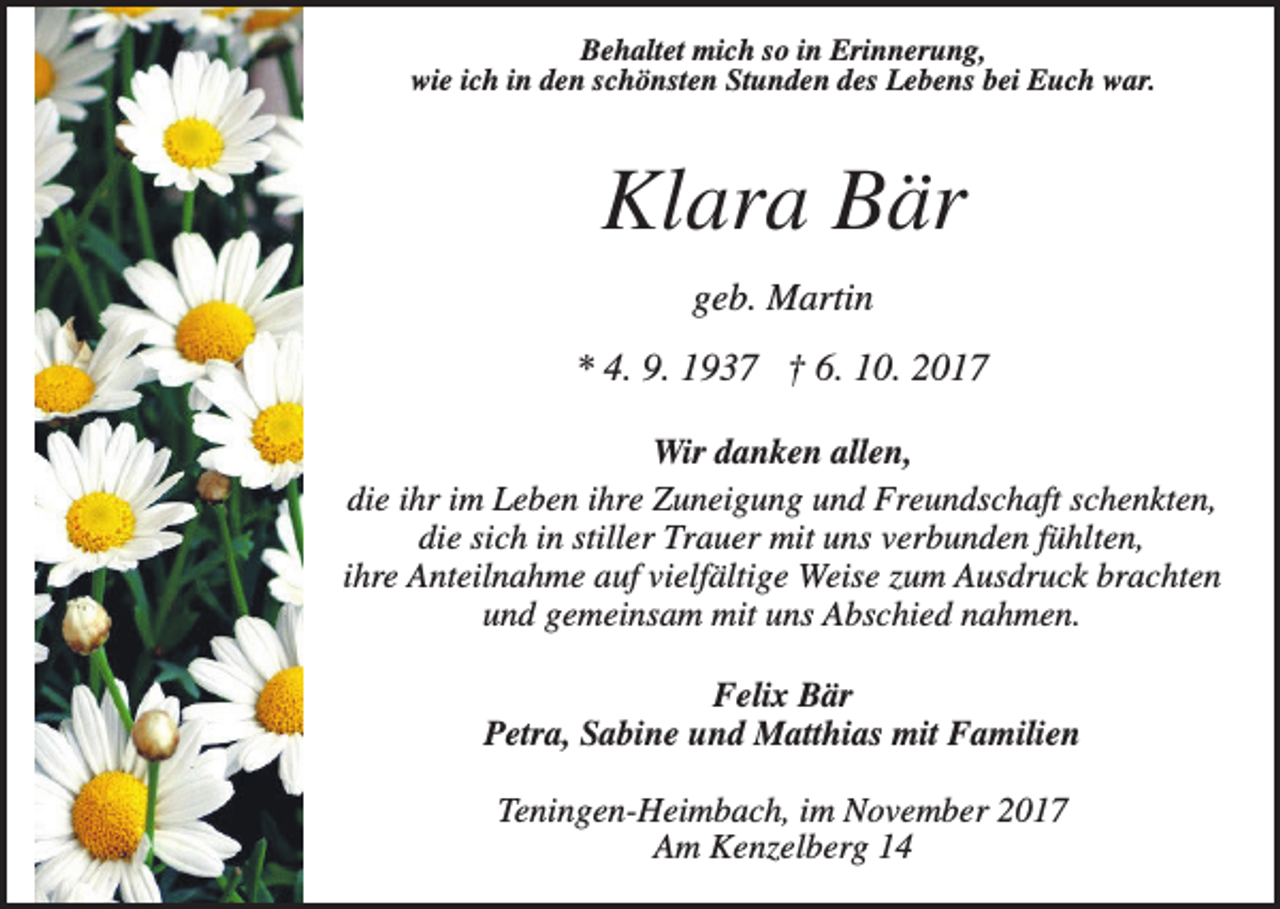 <p>Behaltet mich so in Erinnerung,<br />wie ich in den schönsten Stunden des Lebens bei Euch war.</p><p>Klara Bär<br />geb. Martin<br />* 4. 9. 1937 † 6. 10. 2017<br />Wir danken allen,<br />die ihr im Leben ihre Zuneigung und Freundschaft schenkten,<br />die sich in stiller Trauer mit uns verbunden fühlten,<br />ihre Anteilnahme auf vielfältige Weise zum Ausdruck brachten<br />und gemeinsam mit uns Abschied nahmen.<br />Felix Bär<br />Petra, Sabine und Matthias mit Familien<br />Teningen-Heimbach, im November 2017<br />Am Kenzelberg 14</p>