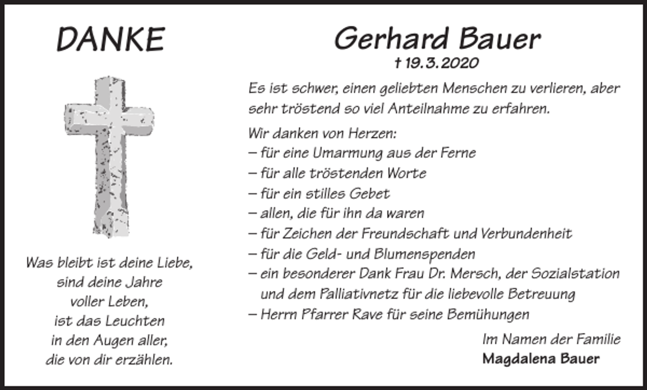 <p>DANKE</p><p>Gerhard Bauer<br />† 19. 3. 2020</p><p>Es ist schwer, einen geliebten Menschen zu verlieren, aber<br />sehr tröstend so viel Anteilnahme zu erfahren.</p><p>Was bleibt ist deine Liebe,<br />sind deine Jahre<br />voller Leben,<br />ist das Leuchten<br />in den Augen aller,<br />die von dir erzählen.</p><p>Wir danken von Herzen:<br />– für eine Umarmung aus der Ferne<br />– für alle tröstenden Worte<br />– für ein stilles Gebet<br />– allen, die für ihn da waren<br />– für Zeichen der Freundschaft und Verbundenheit<br />– für die Geld- und Blumenspenden<br />– ein besonderer Dank Frau Dr. Mersch, der Sozialstation<br />und dem Palliativnetz für die liebevolle Betreuung<br />– Herrn Pfarrer Rave für seine Bemühungen<br />Im Namen der Familie<br />Magdalena Bauer</p>
