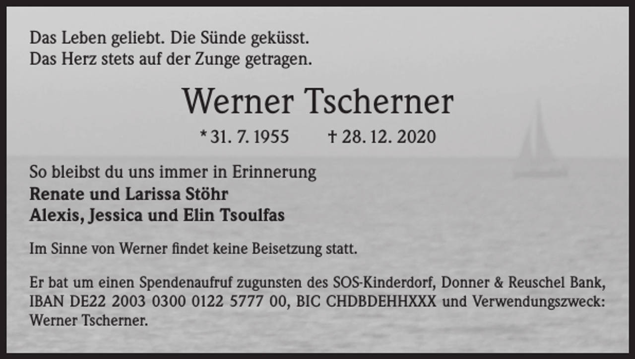 <p>Das Leben geliebt. Die Sünde geküsst.<br />Das Herz stets auf der Zunge getragen.</p><p>Werner Tscherner<br />* 31. 7. 1955 † 28. 12. 2020<br />So bleibst du uns immer in Erinnerung<br />Renate und Larissa Stöhr<br />Alexis, Jessica und Elin Tsoulfas<br />Im Sinne von Werner findet keine Beisetzung statt.<br />Er bat um einen Spendenaufruf zugunsten des SOS-Kinderdorf, Donner &amp; Reuschel Bank,<br />IBAN DE200122 5777 00, BIC CHDBDEHHXXX und Verwendungszweck:<br />Werner Tscherner.</p>