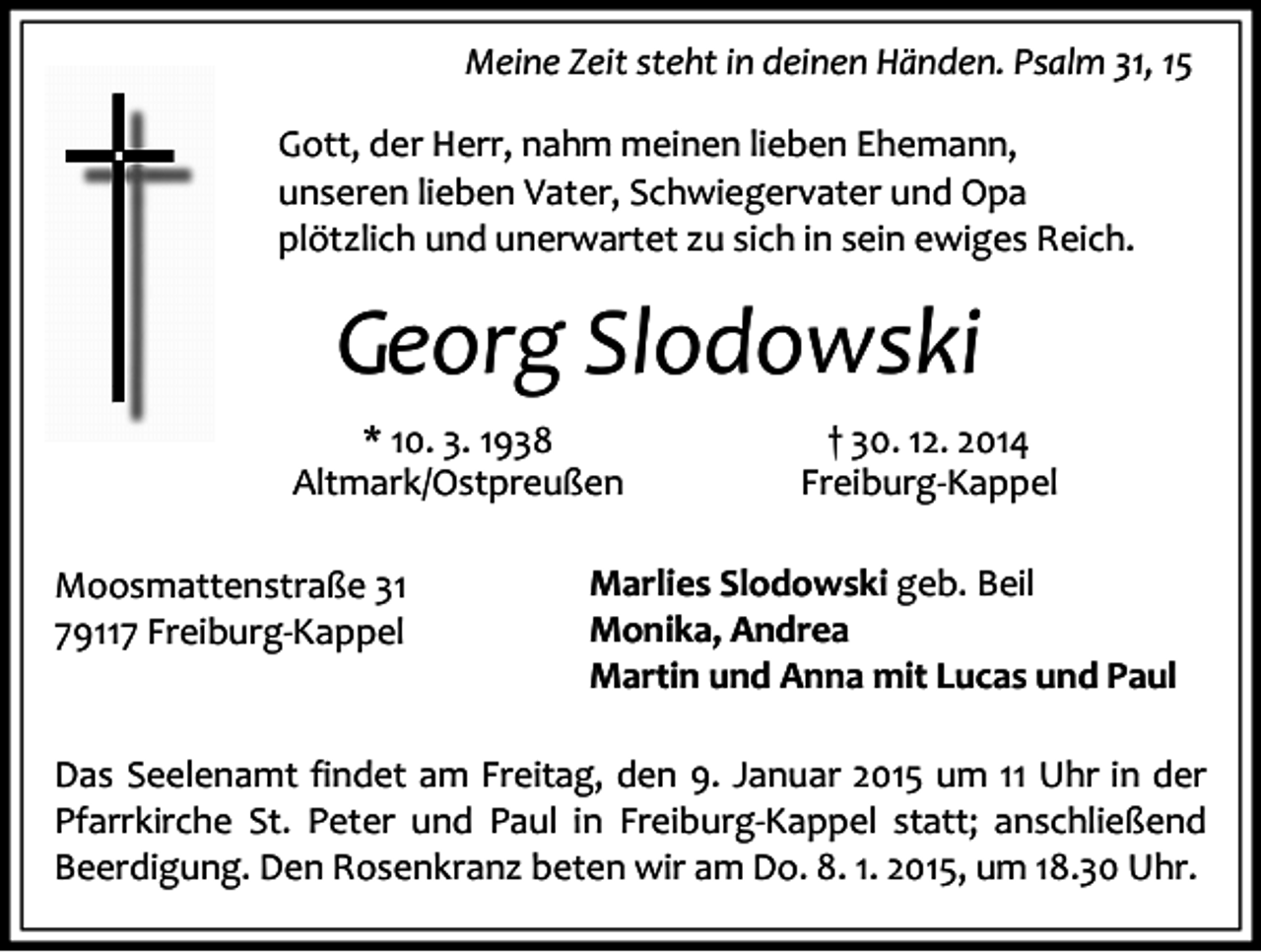 <p>Meine Zeit steht in deinen Händen. Psalm 31, 15<br />Gott, der Herr, nahm meinen lieben Ehemann,<br />unseren lieben Vater, Schwiegervater und Opa<br />plötzlich und unerwartet zu sich in sein ewiges Reich.</p><p>Georg Slodowski<br />* 10. 3. 1938<br />Altmark/Ostpreußen<br />Moosmattenstraße 31<br />79117 Freiburg-Kappel</p><p>† 30. 12. 2014<br />Freiburg-Kappel</p><p>Marlies Slodowski geb. Beil<br />Monika, Andrea<br />Martin und Anna mit Lucas und Paul</p><p>Das Seelenamt findet am Freitag, den 9. Januar 2015 um 11 Uhr in der<br />Pfarrkirche St. Peter und Paul in Freiburg-Kappel statt; anschließend<br />Beerdigung. Den Rosenkranz beten wir am Do. 8. 1. 2015, um 18.30 Uhr.</p>