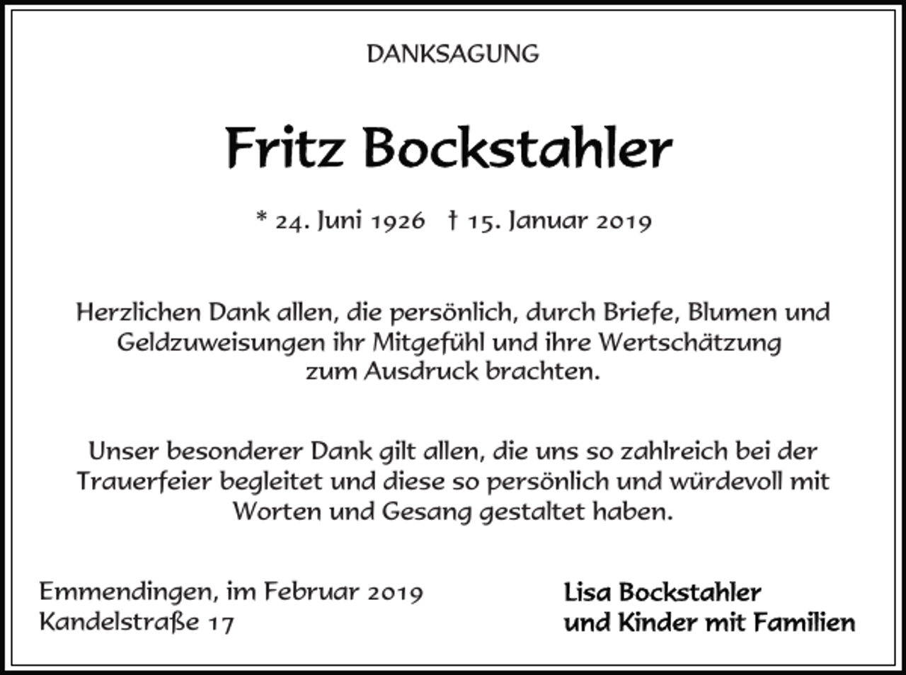 <p>DANKSAGUNG</p><p>* 24. Juni 1926 † 15. Januar 2019<br />Herzlichen Dank allen, die persönlich, durch Briefe, Blumen und<br />Geldzuweisungen ihr Mitgefühl und ihre Wertschätzung<br />zum Ausdruck brachten.<br />Unser besonderer Dank gilt allen, die uns so zahlreich bei der<br />Trauerfeier begleitet und diese so persönlich und würdevoll mit<br />Worten und Gesang gestaltet haben.<br />Emmendingen, im Februar 2019<br />Kandelstraße 17</p>
