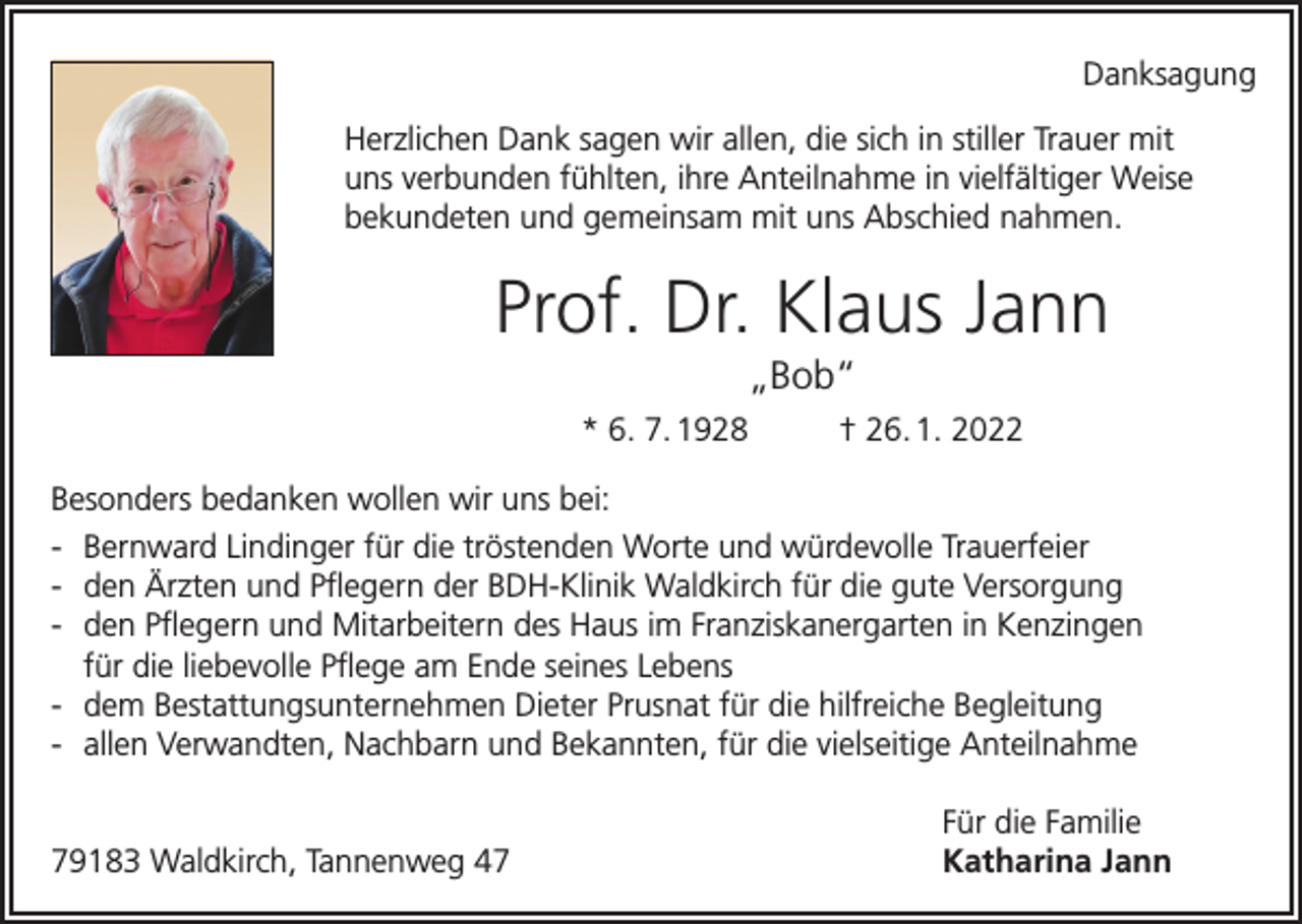 <p>Danksagung<br />Herzlichen Dank sagen wir allen, die sich in stiller Trauer mit<br />uns verbunden fühlten, ihre Anteilnahme in vielfältiger Weise<br />bekundeten und gemeinsam mit uns Abschied nahmen.</p><p>Prof. Dr. Klaus Jann<br />„Bob“<br />* 6. 7. 1928</p><p>† 26. 1. 2022</p><p>Besonders bedanken wollen wir uns bei:<br />- Bernward Lindinger für die tröstenden Worte und würdevolle Trauerfeier<br />- den Ärzten und Pflegern der BDH-Klinik Waldkirch für die gute Versorgung<br />- den Pflegern und Mitarbeitern des Haus im Franziskanergarten in Kenzingen<br />für die liebevolle Pflege am Ende seines Lebens<br />- dem Bestattungsunternehmen Dieter Prusnat für die hilfreiche Begleitung<br />- allen Verwandten, Nachbarn und Bekannten, für die vielseitige Anteilnahme</p><p>79183 Waldkirch, Tannenweg 47</p><p>Für die Familie<br />Katharina Jann</p>