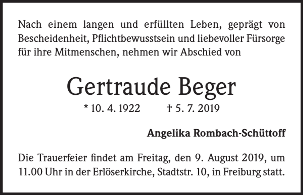 <p>Nach einem langen und erfüllten Leben, geprägt von<br />Bescheidenheit, Pflicht­be­wusst­sein und liebevoller Fürsorge<br />für ihre Mitmenschen, nehmen wir Abschied von</p><p>Gertraude Beger<br />* 10. 4. 1922</p><p>† 5. 7. 2019<br />Angelika Rombach-Schüttoff</p><p>Die Trauerfeier findet am Freitag, den 9. August 2019, um<br />11.00 Uhr in der Erlöserkirche, Stadtstr. 10, in Freiburg statt.</p>