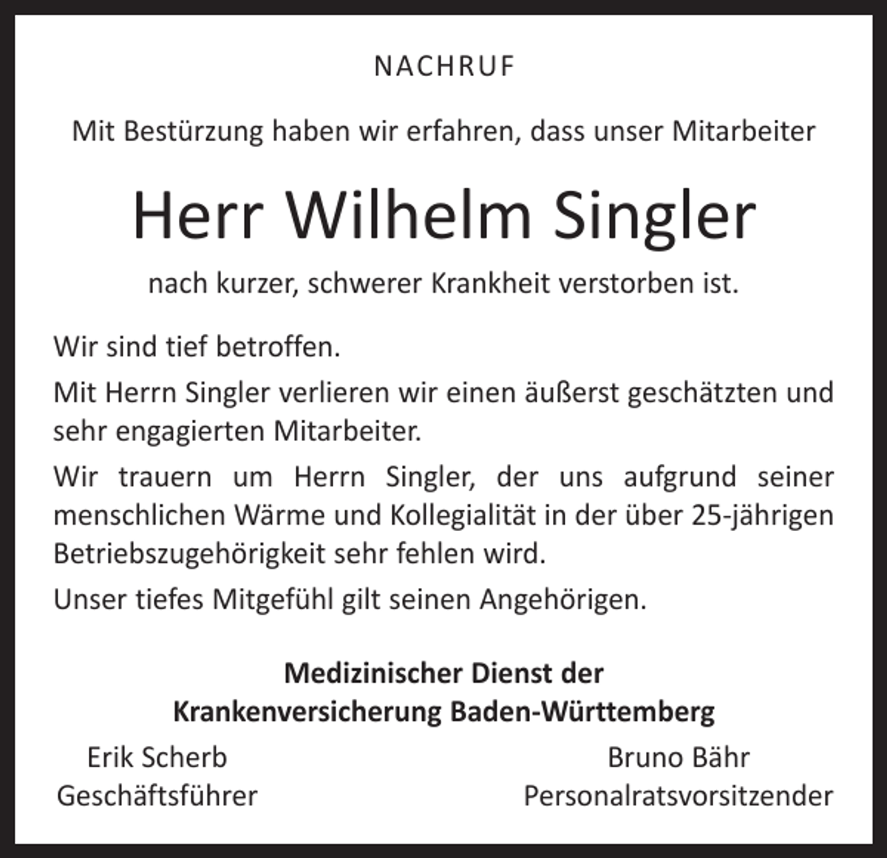 <p>NACHRUF<br />Mit Bestürzung haben wir erfahren, dass unser Mitarbeiter</p><p>Herr Wilhelm Singler<br />nach kurzer, schwerer Krankheit verstorben ist.<br />Wir sind tief betroffen.<br />Mit Herrn Singler verlieren wir einen äußerst geschätzten und<br />sehr engagierten Mitarbeiter.<br />Wir trauern um Herrn Singler, der uns aufgrund seiner<br />­menschlichen Wärme und Kollegialität in der über 25-jährigen<br />Betriebszugehörigkeit sehr fehlen wird.<br />Unser tiefes Mitgefühl gilt seinen Angehörigen.<br />Medizinischer Dienst der<br />Krankenversicherung Baden-Württemberg<br />Erik Scherb<br />Bruno Bähr<br />Geschäftsführer<br />Personalratsvorsitzender</p>