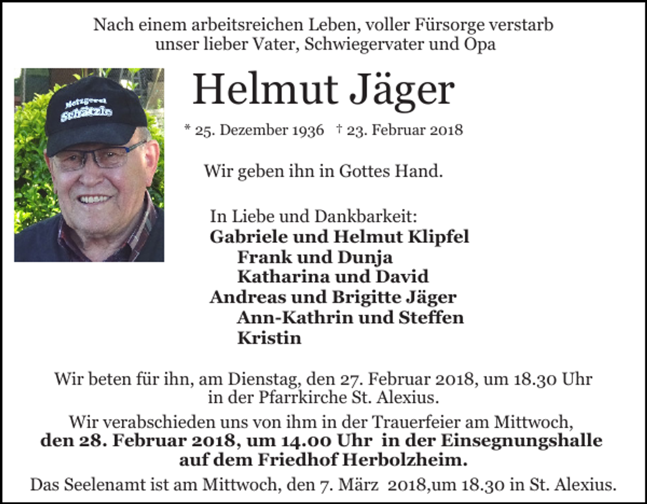 <p>NNach<br />a c h eieinem<br />n e m aarbeitsreichen<br />r b eit s r ei c h e n Leben,<br />L e b e n, vvoller<br />oll e r Fürsorge<br />F ü r s o r g e verstarb<br />v e r st a r b<br />unser<br />u n s e r lilieber<br />e b e r Vater,<br />V at e r, SSchwiegervater<br />c h w i e g e r v at e r und<br />u n d Opa<br />O pa</p><p>HHelmut<br />el m ut JJäger<br />ä g er<br />** 25.<br />2 5. Dezember<br />D e z e m b e r 11936<br />9 3 6 †† 23.<br />2 3. Februar<br />F e b r u a r 2018<br />2 01 8</p><p>Wir<br />Wi<br />r g geben<br />e b e n i hihn<br />n i ninGGottes<br />ott e s Hand.<br />H a n d.<br />IInn Liebe<br />Li e b e und<br />u n d Dankbarkeit:<br />D a n k b a r k eit:<br />GGabriele<br />a b ri el e uund<br />n d Helmut<br />H el m u t Klipfel<br />Kli pf el<br />Frank<br />F r a n k und<br />u n d Dunja<br />D u nj a<br />Katharina<br />K at h a ri n a uund<br />n d David<br />D a vi d<br />AAndreas<br />n d r e a s uund<br />n d BBrigitte<br />ri gitt e Jäger<br />J äger<br />Ann-Kathrin<br />Steffen<br />A n n- K at h ri n uund<br />n d St<br />eff e n<br />K ri sti n<br />Kristin<br />Wir<br />Wi<br />r b beten<br />et e n f üfür<br />r i hihn,<br />n, a am<br />m DDienstag,<br />i e n st a g, den<br />d e n 27.<br />2 7. Februar<br />F e b r u ar 2018,<br />2 0 1 8, um<br />u m 18.30<br />1 8. 3 0 Uhr<br />U hr<br />iinn der<br />d e r Pfarrkirche<br />Pf a r r ki r c h e St.<br />St. Alexius.<br />Al e xi u s.<br />Wi r v verabschieden<br />e r a b s c hi e d e n u uns<br />n s von<br />v o n ihm<br />i h m in<br />i n der<br />d e r Trauerfeier<br />T r a u e rfei e r am<br />a m Mittwoch,<br />Mitt w o c h,<br />Wir<br />den<br />d e n 228.<br />8. Februar<br />F e b r u a r 22018,<br />0 1 8, uum<br />m 114.00<br />4. Uhr<br />U h r i in<br />n der<br />d e r Einsegnungshalle<br />Ei n s e g n u n g s h al l e<br />aauf<br />uf dem<br />d e m Friedhof<br />F ri e d h of Herbolzheim.<br />H e r b ol z h ei m.<br />D a s SSeelenamt<br />e el e n a mt i st<br />m Mittwoch,<br />M itt w o c h, den<br />d e n 7.<br />7. März<br />M ä r z 2018,um<br />20 1 8, u m 118.30<br />8. 3 0 iin<br />n St.<br />Al e xi u s.<br />Das<br />istaam<br />St. Alexius.</p>