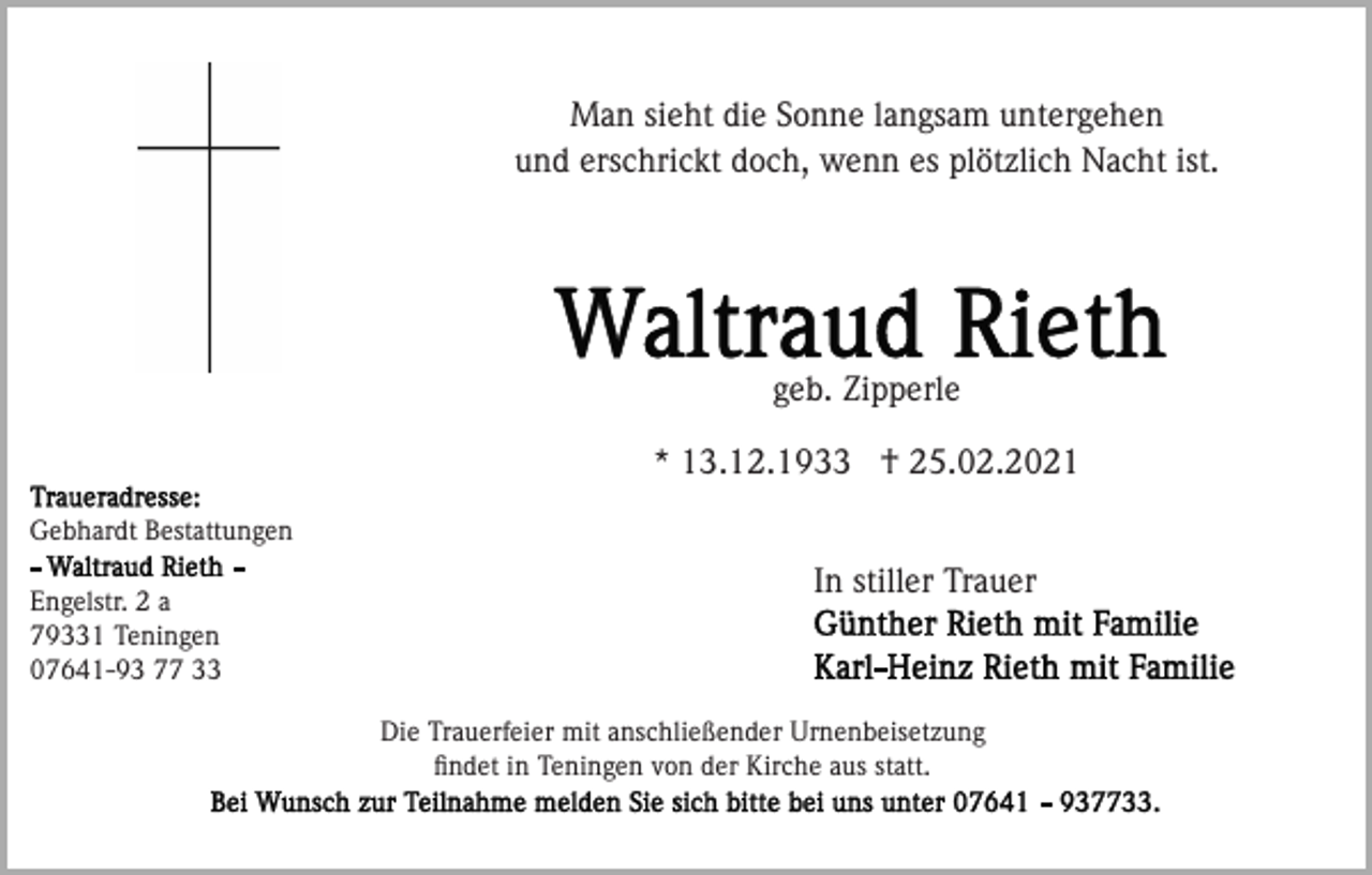 <p>Man sieht die Sonne langsam untergehen<br />und erschrickt doch, wenn es plötzlich Nacht ist.</p><p>geb. Zipperle<br />* 13.12.1933 † 25.02.2021<br />Gebhardt Bestattungen<br />Engelstr. 2 a<br />79331 Teningen<br />07641-93 77 33</p><p>In stiller Trauer</p><p>Die Trauerfeier mit anschließender Urnenbeisetzung<br />ﬁndet in Teningen von der Kirche aus statt.</p>