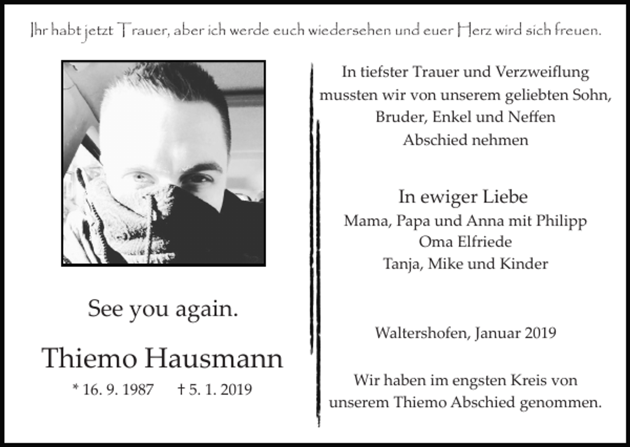 <p>Ihr habt jetzt Trauer, aber ich werde euch wiedersehen und euer Herz wird sich freuen.<br />In tiefster Trauer und Verzweiﬂung<br />mussten wir von unserem geliebten Sohn,<br />Bruder, Enkel und Neﬀen<br />Abschied nehmen</p><p>In ewiger Liebe<br />Mama, Papa und Anna mit Philipp<br />Oma Elfriede<br />Tanja, Mike und Kinder</p><p>See you again.<br />Waltershofen, Januar 2019</p><p>Thiemo Hausmann<br />* 16. 9. 1987</p><p>† 5. 1. 2019</p><p>Wir haben im engsten Kreis von<br />unserem Thiemo Abschied genommen.</p>