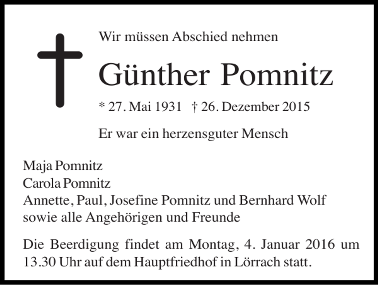 <p>†</p><p>Wir müssen Abschied nehmen</p><p>Günther Pomnitz<br />* 27. Mai 1931 † 26. Dezember 2015</p><p>Er war ein herzensguter Mensch<br />Maja Pomnitz<br />Carola Pomnitz<br />Annette, Paul, Josefine Pomnitz und Bernhard Wolf<br />sowie alle Angehörigen und Freunde<br />Die Beerdigung findet am Montag, 4. Januar 2016 um<br />13.30 Uhr auf dem Hauptfriedhof in Lörrach statt.</p>