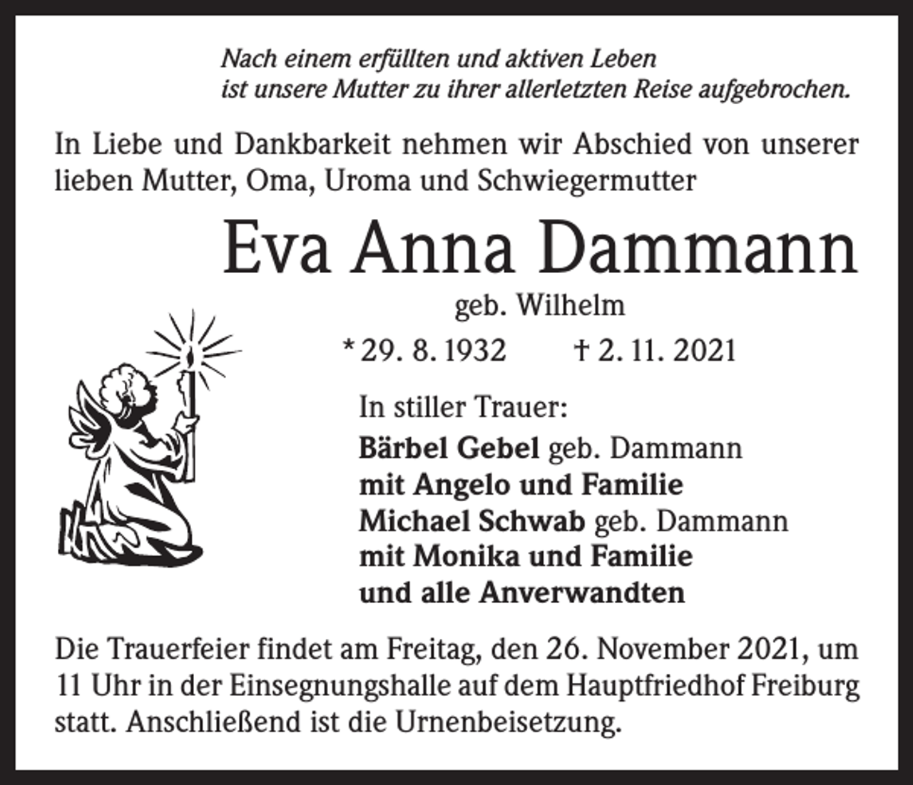 <p>Nach einem erfüllten und aktiven Leben<br />ist unsere Mutter zu ihrer allerletzten Reise aufgebrochen.</p><p>In Liebe und Dankbarkeit nehmen wir Abschied von unserer<br />lieben Mutter, Oma, Uroma und Schwiegermutter</p><p>Eva Anna Dammann<br />geb. Wilhelm<br />* 29. 8. 1932 † 2. 11. 2021</p><p>In stiller Trauer:<br />Bärbel Gebel geb. Dammann<br />mit Angelo und Familie<br />Michael Schwab geb. Dammann<br />mit Monika und Familie<br />und alle Anverwandten<br />Die Trauerfeier findet am Freitag, den 26. November 2021, um<br />11 Uhr in der Einsegnungshalle auf dem Hauptfriedhof Freiburg<br />statt. Anschließend ist die Urnenbeisetzung.</p>
