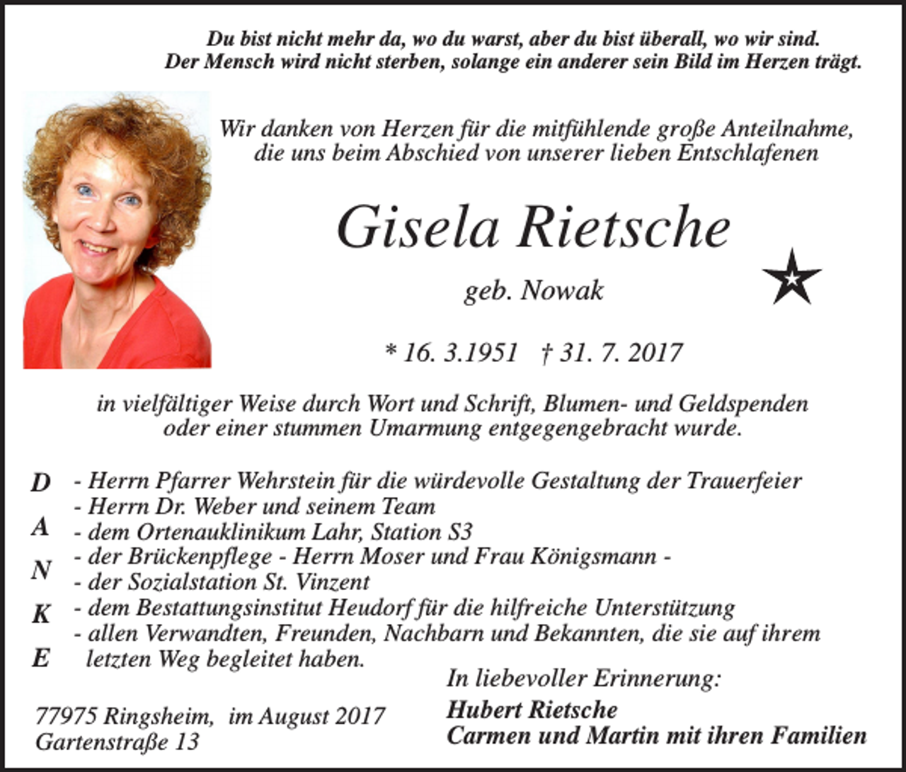 <p>Du bist nicht mehr da, wo du warst, aber du bist überall, wo wir sind.<br />Der Mensch wird nicht sterben, solange ein anderer sein Bild im Herzen trägt.</p><p>Wir danken von Herzen für die mitfühlende große Anteilnahme,<br />die uns beim Abschied von unserer lieben Entschlafenen</p><p>Gisela Rietsche<br />geb. Nowak<br />* 16. 3.1951 † 31. 7. 2017<br />in vielfältiger Weise durch Wort und Schrift, Blumen- und Geldspenden<br />oder einer stummen Umarmung entgegengebracht wurde.</p><p>D - Herrn Pfarrer Wehrstein für die würdevolle Gestaltung der Trauerfeier<br />- Herrn Dr. Weber und seinem Team</p><p>A - dem Ortenauklinikum Lahr, Station S3<br />- der Brückenpflege - Herrn Moser und Frau Königsmann N - der Sozialstation St. Vinzent<br />K - dem Bestattungsinstitut Heudorf für die hilfreiche Unterstützung</p><p>- allen Verwandten, Freunden, Nachbarn und Bekannten, die sie auf ihrem<br />letzten Weg begleitet haben.<br />In liebevoller Erinnerung:<br />Hubert Rietsche<br />77975 Ringsheim, im August 2017<br />Carmen und Martin mit ihren Familien<br />Gartenstraße 13</p><p>E</p>