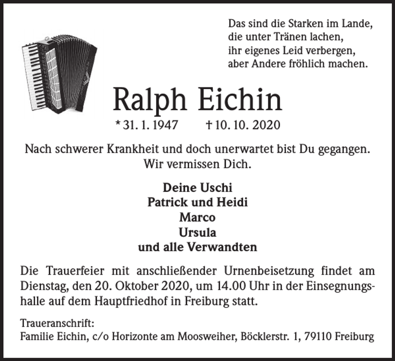 <p>Das sind die Starken im Lande,<br />die unter Tränen lachen,<br />ihr eigenes Leid verbergen,<br />aber Andere fröhlich machen.</p><p>Ralph Eichin<br />* 31. 1. 1947 † 10. 10. 2020</p><p>Nach schwerer Krankheit und doch unerwartet bist Du gegangen.<br />Wir vermissen Dich.<br />Deine Uschi<br />Patrick und Heidi<br />Marco<br />Ursula<br />und alle Verwandten<br />Die Trauerfeier mit anschließender Urnenbeisetzung findet am<br />Dienstag, den 20. Oktober 2020, um 14.00 Uhr in der Einsegnungshalle auf dem Hauptfriedhof in Freiburg statt.<br />Traueranschrift:<br />Familie Eichin, c/o Horizonte am Moosweiher, Böcklerstr. 1, 79110 Freiburg</p>