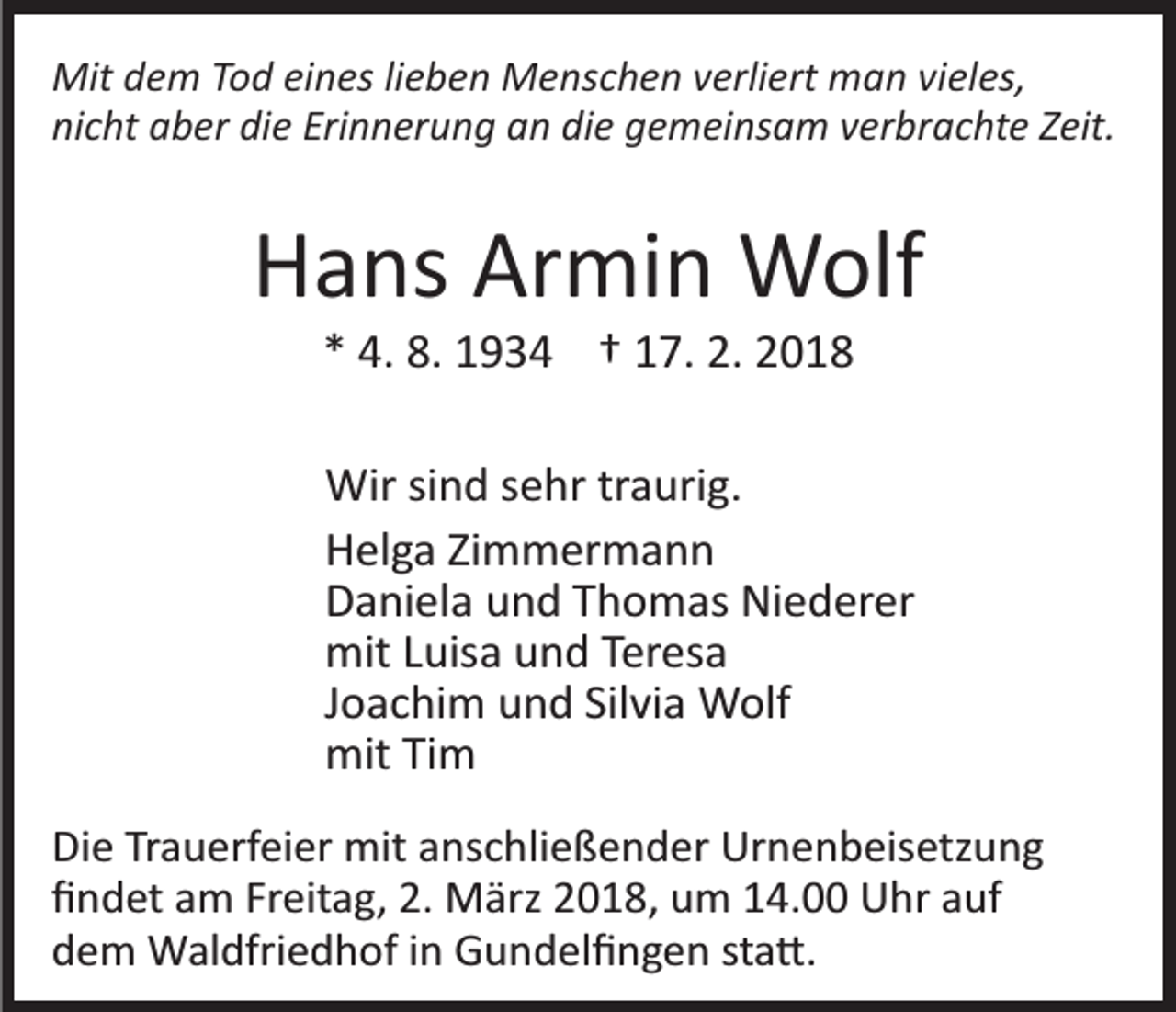 <p>Mitd dem<br />Mit<br />e m T Tod<br />o d eieines<br />n es li lieben<br />e b e n Menschen<br />M e ns c h e n verliert<br />v erli ert man<br />m a n vieles,<br />vi el es,<br />ni c ht aaber<br />b er di<br />e Eri<br />n n er u n g an<br />a n die<br />di e gemeinsam<br />g e m ei ns a m verbrachte<br />v er br ac ht e Zeit.<br />Z eit.<br />nicht<br />die<br />Erinnerung</p><p>Armin<br />HHans<br />a ns Ar<br />mi n Wolf<br />W olf<br />2. 22018<br />** 4.<br />4. 8.<br />8. 1934<br />1 9 3 4 †† 117.<br />7. 2.<br />018</p><p>Wir<br />n d s esehr<br />hr trtraurig.<br />a uri g.<br />Wirsisind<br />HHelga<br />el g a ZiZimmermann<br />m m er m a n n<br />DDaniela<br />a ni el a uund<br />n d TThomas<br />h o m as Niederer<br />Ni e d er er<br />mit<br />uis a uund<br />n d TTeresa<br />er es a<br />mitL Luisa<br />JJoachim<br />o a c hi m und<br />u n d Silvia<br />Sil vi a Wolf<br />W olf<br />mit<br />m<br />mitTiTim<br />Di e TrTrauerfeier<br />Die<br />a u erf ei er mit<br />mit aanschließender<br />ns c h li e ß e n d er Urnenbeisetzung<br />Ur n e n b eis etz un g<br />ﬁﬁndet<br />n d et aam<br />m Fr<br />eit a g, 2.<br />M är z 2018,<br />2 0 1 8, um<br />u m 14.00<br />1 4. Uhr<br />U hr auf<br />a uf<br />Freitag,<br />2. März<br />ddem<br />e m Waldfriedhof<br />W al dfri e d h of iin<br />n Gundelﬁngen<br />G u n d el ﬁ n g e n ststa�.<br />a �.</p>