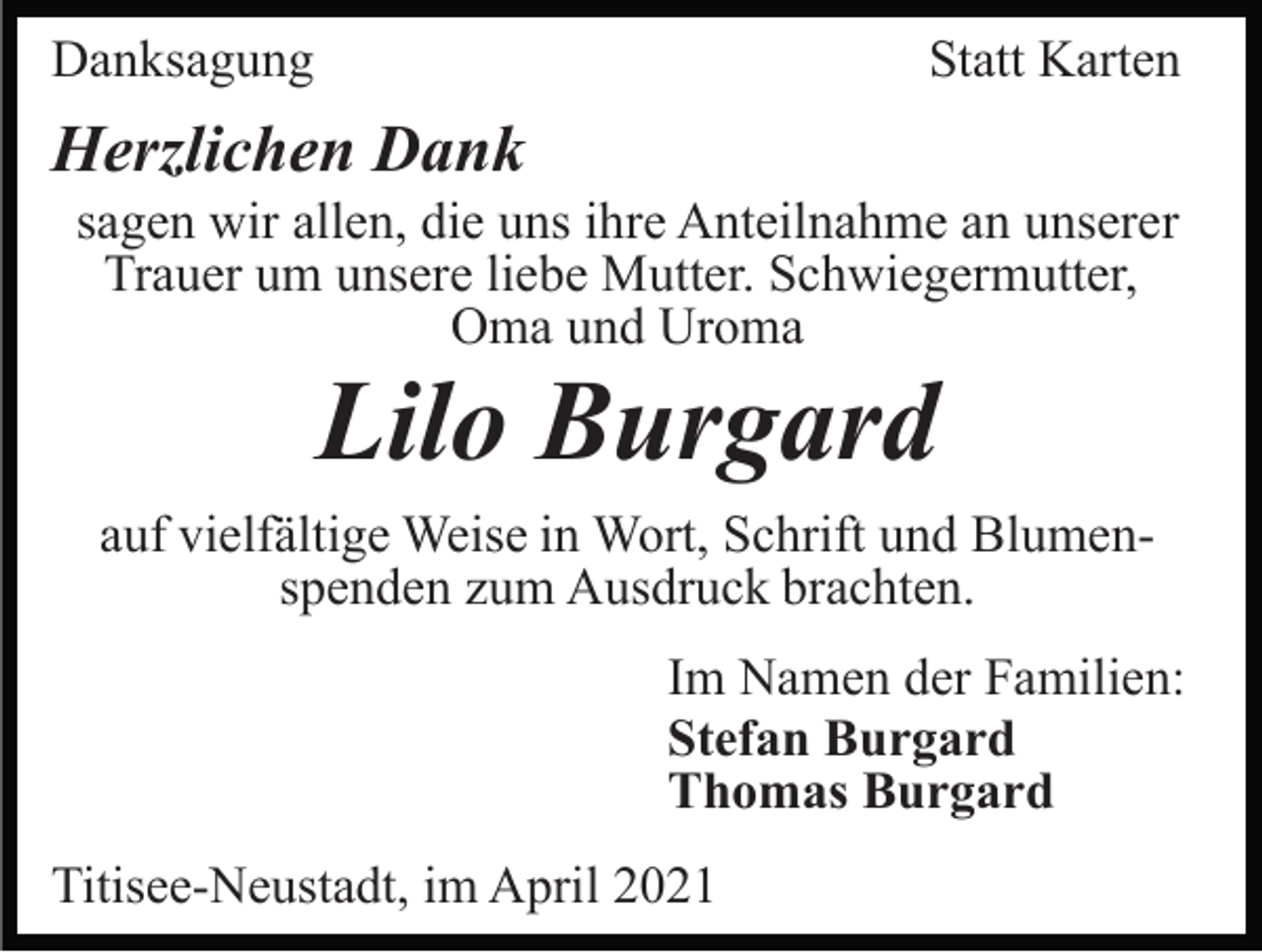 <p>Danksagung</p><p>Statt Karten</p><p>Herzlichen Dank<br />sagen wir allen, die uns ihre Anteilnahme an unserer<br />Trauer um unsere liebe Mutter. Schwiegermutter,<br />Oma und Uroma</p><p>Lilo Burgard<br />auf vielfältige Weise in Wort, Schrift und Blumenspenden zum Ausdruck brachten.<br />Im Namen der Familien:<br />Stefan Burgard<br />Thomas Burgard<br />Titisee-Neustadt, im April 2021</p>