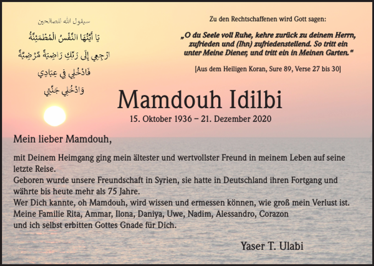 <p>Zu den Rechtschaffenen wird Gott sagen:<br />„O du Seele voll Ruhe, kehre zurück zu deinem Herrn,<br />zufrieden und (Ihn) zufriedenstellend. So tritt ein<br />unter Meine Diener, und tritt ein in Meinen Garten.“<br />[Aus dem Heiligen Koran, Sure 89, Verse 27 bis 30]</p><p>Mamdouh Idilbi<br />15. Oktober 1936 – 21. Dezember 2020</p><p>Mein lieber Mamdouh,<br />mit Deinem Heimgang ging mein ältester und wertvollster Freund in meinem Leben auf seine<br />letzte Reise.<br />Geboren wurde unsere Freundschaft in Syrien, sie hatte in Deutschland ihren Fortgang und<br />währte bis heute mehr als 75 Jahre.<br />Wer Dich kannte, oh Mamdouh, wird wissen und ermessen können, wie groß mein Verlust ist.<br />Meine Familie Rita, Ammar, Ilona, Daniya, Uwe, Nadim, Alessandro, Corazon<br />und ich selbst erbitten Gottes Gnade für Dich.</p><p>Yaser T. Ulabi</p>