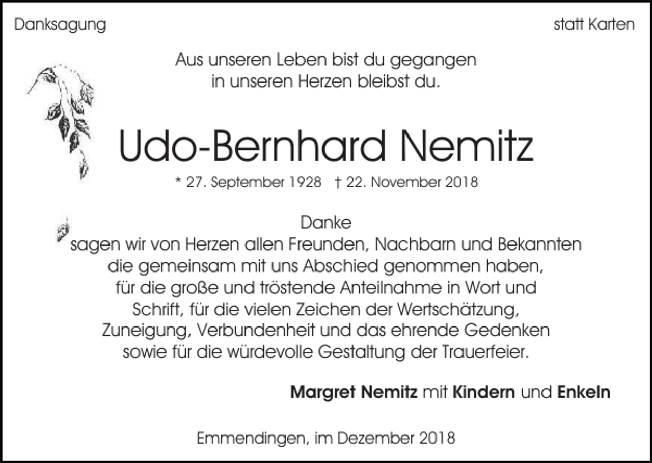 <p>Danksagung</p><p>statt Karten</p><p>Aus unseren Leben bist du gegangen<br />in unseren Herzen bleibst du.</p><p>Udo-Bernhard Nemitz<br />* 27. September 1928 † 22. November 2018</p><p>Danke<br />sagen wir von Herzen allen Freunden, Nachbarn und Bekannten<br />die gemeinsam mit uns Abschied genommen haben,<br />für die große und tröstende Anteilnahme in Wort und<br />Schrift, für die vielen Zeichen der Wertschätzung,<br />Zuneigung, Verbundenheit und das ehrende Gedenken<br />sowie für die würdevolle Gestaltung der Trauerfeier.<br />Margret Nemitz mit Kindern und Enkeln<br />Emmendingen, im Dezember 2018</p>
