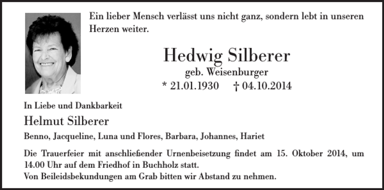 <p>Ein lieber Mensch verlässt uns nicht ganz, sondern lebt in unseren<br />Herzen weiter.</p><p>Hedwig Silberer</p><p>geb. Weisenburger<br />* 21.01.1930 † 04.10.2014<br />In Liebe und Dankbarkeit</p><p>Helmut Silberer<br />Benno, Jacqueline, Luna und Flores, Barbara, Johannes, Hariet<br />Die Trauerfeier mit anschließender Urnenbeisetzung findet am 15. Oktober 2014, um<br />14.00 Uhr auf dem Friedhof in Buchholz statt.<br />Von Beileidsbekundungen am Grab bitten wir Abstand zu nehmen.</p>