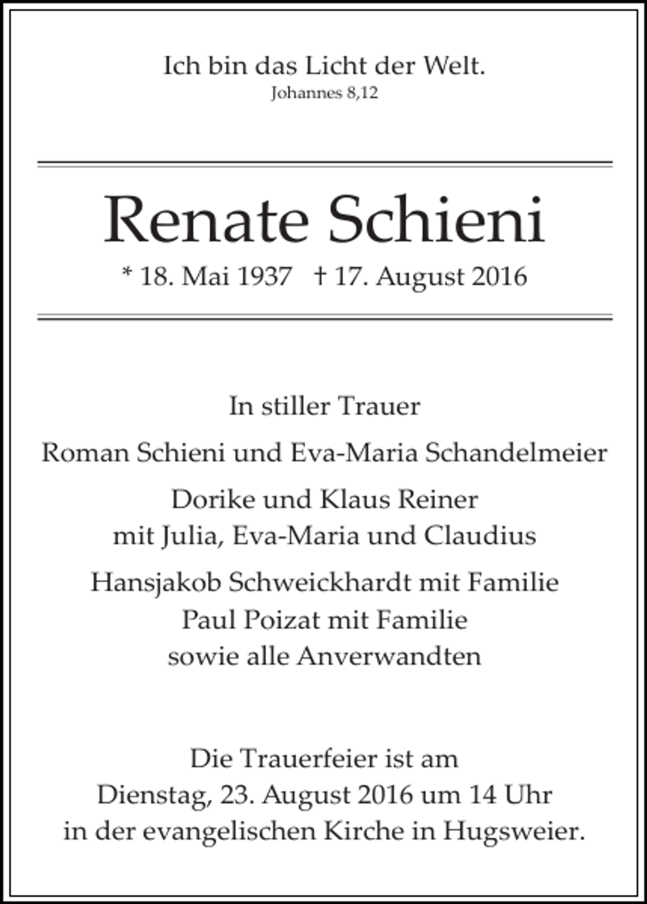 <p>Ich bin das Licht der Welt.<br />Johannes 8,12</p><p>Renate Schieni<br />* 18. Mai 1937 † 17. August 2016</p><p>In stiller Trauer<br />Roman Schieni und Eva­Maria Schandelmeier<br />Dorike und Klaus Reiner<br />mit Julia, Eva­Maria und Claudius<br />Hansjakob Schweickhardt mit Familie<br />Paul Poizat mit Familie<br />sowie alle Anverwandten</p><p>Die Trauerfeier ist am<br />Dienstag, 23. August 2016 um 14 Uhr<br />in der evangelischen Kirche in Hugsweier.</p>